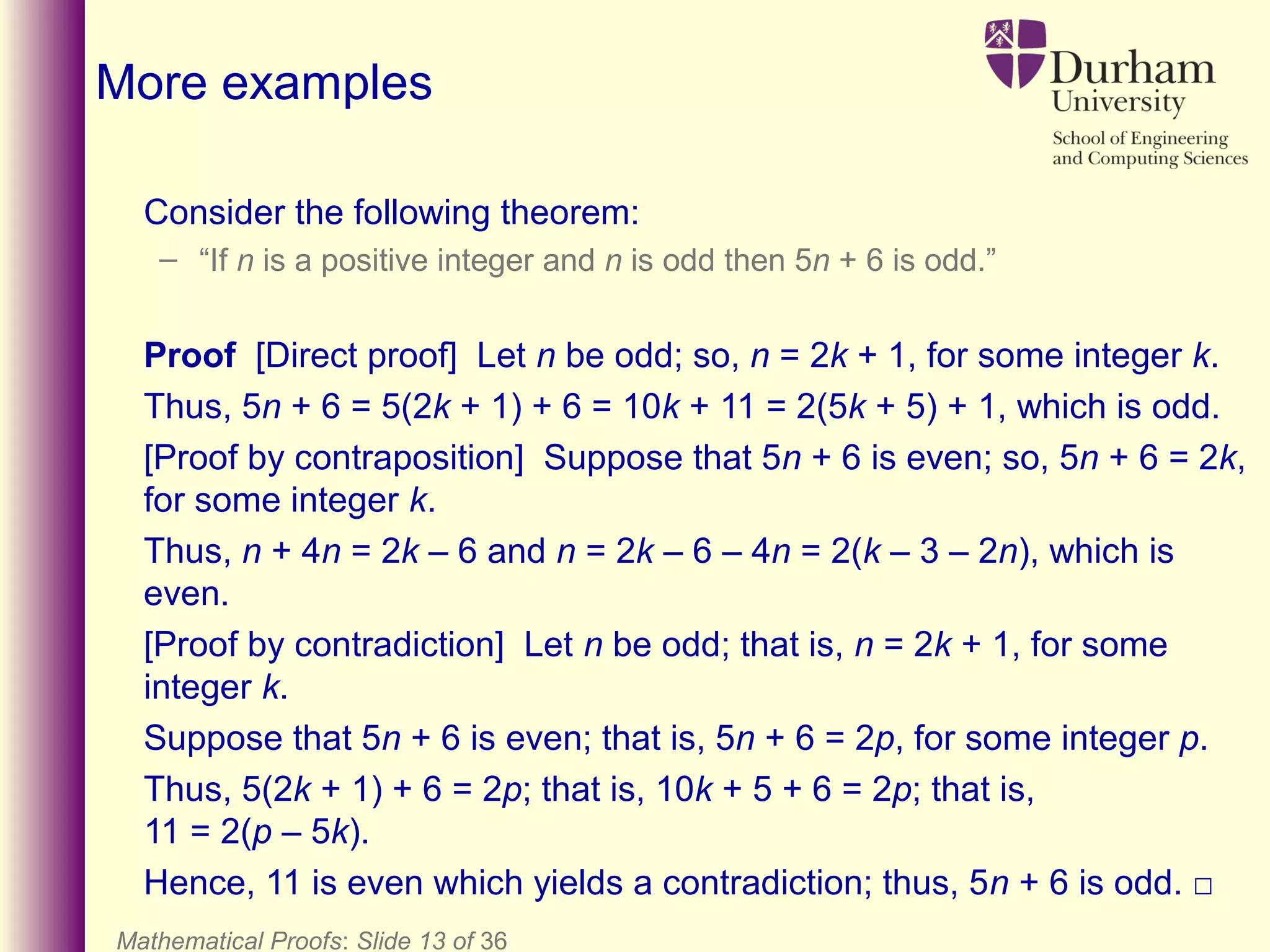 Consider the following theorem:
– “If n is a positive integer and n is odd then 5n + 6 is odd.”
Proof [Direct proof] Let n be odd; so, n = 2k + 1, for some integer k.
Thus, 5n + 6 = 5(2k + 1) + 6 = 10k + 11 = 2(5k + 5) + 1, which is odd.
[Proof by contraposition] Suppose that 5n + 6 is even; so, 5n + 6 = 2k,
for some integer k.
Thus, n + 4n = 2k – 6 and n = 2k – 6 – 4n = 2(k – 3 – 2n), which is
even.
[Proof by contradiction] Let n be odd; that is, n = 2k + 1, for some
integer k.
Suppose that 5n + 6 is even; that is, 5n + 6 = 2p, for some integer p.
Thus, 5(2k + 1) + 6 = 2p; that is, 10k + 5 + 6 = 2p; that is,
11 = 2(p – 5k).
Hence, 11 is even which yields a contradiction; thus, 5n + 6 is odd. □
Mathematical Proofs: Slide 13 of 36
More examples
 