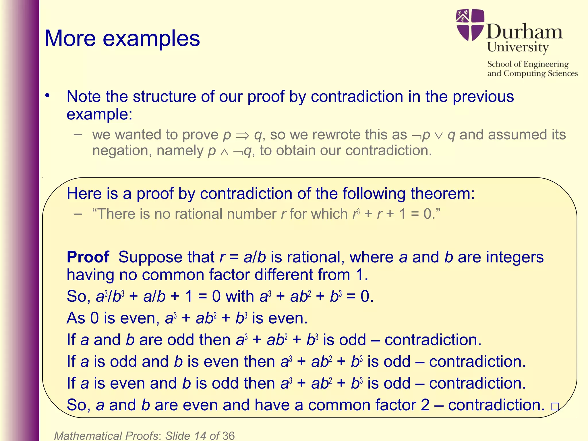 Mathematical Proofs: Slide 14 of 36
More examples
• Note the structure of our proof by contradiction in the previous
example:
– we wanted to prove p ⇒ q, so we rewrote this as ¬p ∨ q and assumed its
negation, namely p ∧ ¬q, to obtain our contradiction.
Here is a proof by contradiction of the following theorem:
– “There is no rational number r for which r3
+ r + 1 = 0.”
Proof Suppose that r = a/b is rational, where a and b are integers
having no common factor different from 1.
So, a3
/b3
+ a/b + 1 = 0 with a3
+ ab2
+ b3
= 0.
As 0 is even, a3
+ ab2
+ b3
is even.
If a and b are odd then a3
+ ab2
+ b3
is odd – contradiction.
If a is odd and b is even then a3
+ ab2
+ b3
is odd – contradiction.
If a is even and b is odd then a3
+ ab2
+ b3
is odd – contradiction.
So, a and b are even and have a common factor 2 – contradiction. □
 