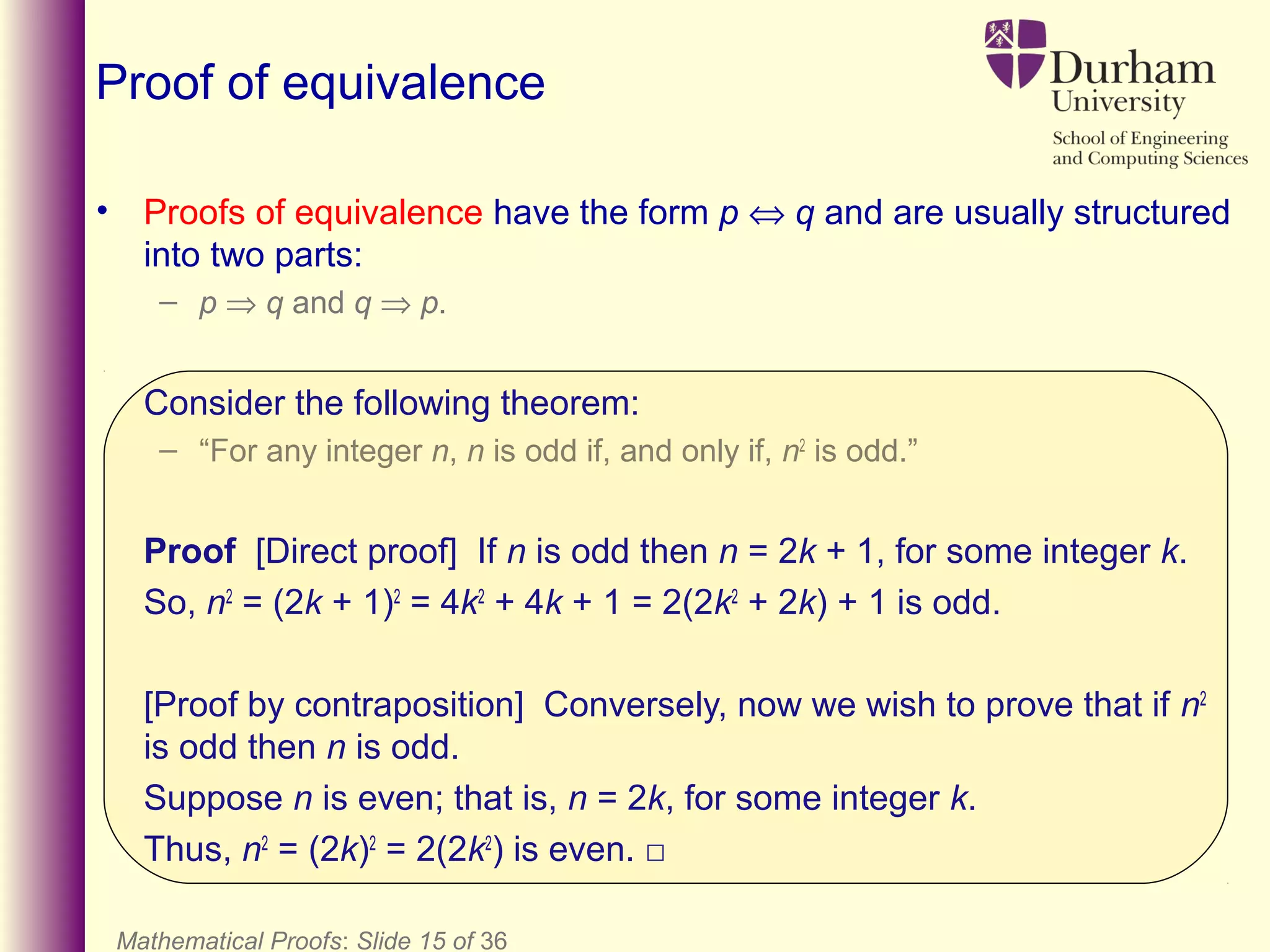 Mathematical Proofs: Slide 15 of 36
Proof of equivalence
• Proofs of equivalence have the form p ⇔ q and are usually structured
into two parts:
– p ⇒ q and q ⇒ p.
Consider the following theorem:
– “For any integer n, n is odd if, and only if, n2
is odd.”
Proof [Direct proof] If n is odd then n = 2k + 1, for some integer k.
So, n2
= (2k + 1)2
= 4k2
+ 4k + 1 = 2(2k2
+ 2k) + 1 is odd.
[Proof by contraposition] Conversely, now we wish to prove that if n2
is odd then n is odd.
Suppose n is even; that is, n = 2k, for some integer k.
Thus, n2
= (2k)2
= 2(2k2
) is even. □
 