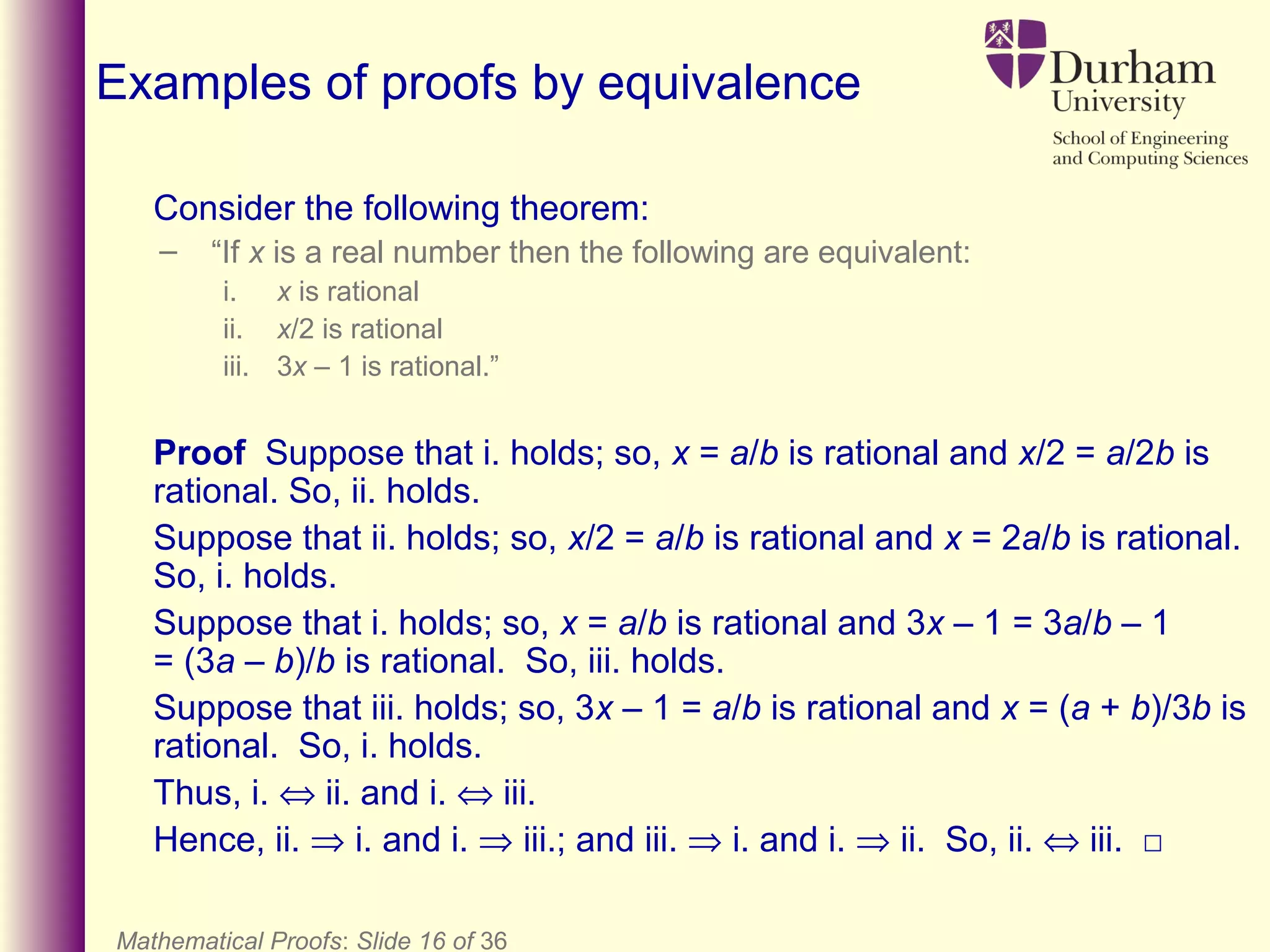 Mathematical Proofs: Slide 16 of 36
Examples of proofs by equivalence
Consider the following theorem:
– “If x is a real number then the following are equivalent:
i. x is rational
ii. x/2 is rational
iii. 3x – 1 is rational.”
Proof Suppose that i. holds; so, x = a/b is rational and x/2 = a/2b is
rational. So, ii. holds.
Suppose that ii. holds; so, x/2 = a/b is rational and x = 2a/b is rational.
So, i. holds.
Suppose that i. holds; so, x = a/b is rational and 3x – 1 = 3a/b – 1
= (3a – b)/b is rational. So, iii. holds.
Suppose that iii. holds; so, 3x – 1 = a/b is rational and x = (a + b)/3b is
rational. So, i. holds.
Thus, i. ⇔ ii. and i. ⇔ iii.
Hence, ii. ⇒ i. and i. ⇒ iii.; and iii. ⇒ i. and i. ⇒ ii. So, ii. ⇔ iii. □
 