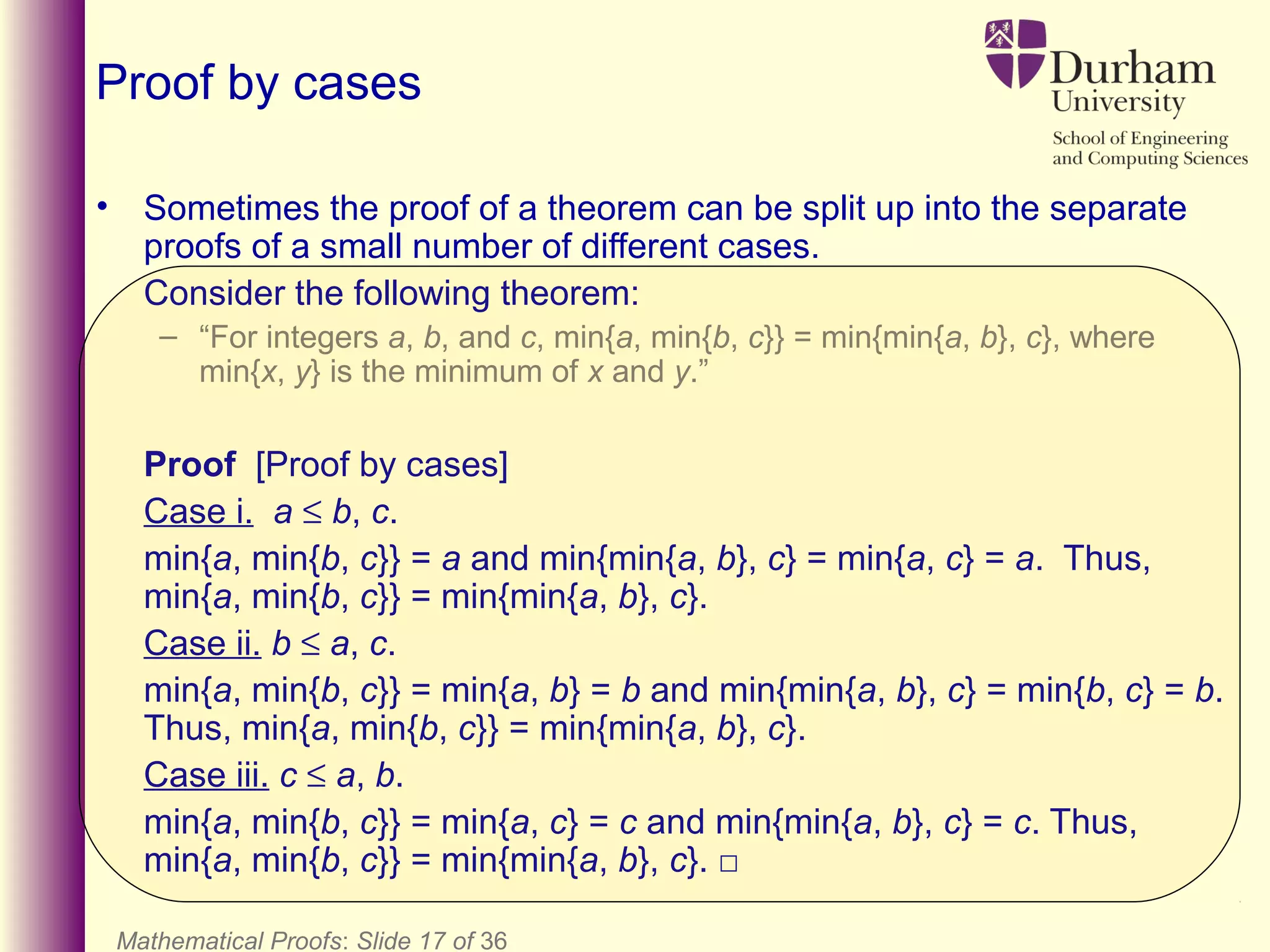 Mathematical Proofs: Slide 17 of 36
Proof by cases
• Sometimes the proof of a theorem can be split up into the separate
proofs of a small number of different cases.
Consider the following theorem:
– “For integers a, b, and c, min{a, min{b, c}} = min{min{a, b}, c}, where
min{x, y} is the minimum of x and y.”
Proof [Proof by cases]
Case i. a ≤ b, c.
min{a, min{b, c}} = a and min{min{a, b}, c} = min{a, c} = a. Thus,
min{a, min{b, c}} = min{min{a, b}, c}.
Case ii. b ≤ a, c.
min{a, min{b, c}} = min{a, b} = b and min{min{a, b}, c} = min{b, c} = b.
Thus, min{a, min{b, c}} = min{min{a, b}, c}.
Case iii. c ≤ a, b.
min{a, min{b, c}} = min{a, c} = c and min{min{a, b}, c} = c. Thus,
min{a, min{b, c}} = min{min{a, b}, c}. □
 