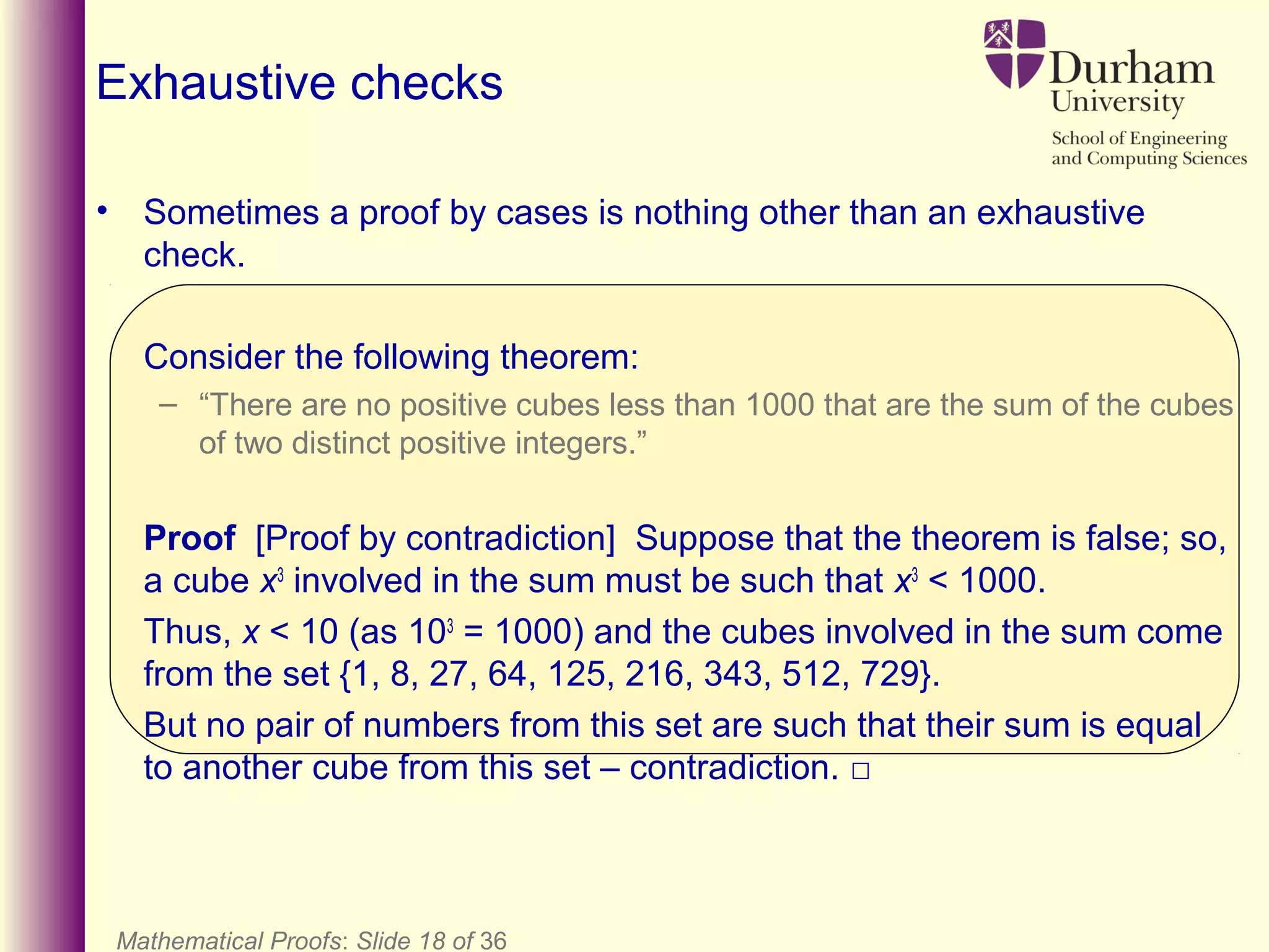 Mathematical Proofs: Slide 18 of 36
Exhaustive checks
• Sometimes a proof by cases is nothing other than an exhaustive
check.
Consider the following theorem:
– “There are no positive cubes less than 1000 that are the sum of the cubes
of two distinct positive integers.”
Proof [Proof by contradiction] Suppose that the theorem is false; so,
a cube x3
involved in the sum must be such that x3
< 1000.
Thus, x < 10 (as 103
= 1000) and the cubes involved in the sum come
from the set {1, 8, 27, 64, 125, 216, 343, 512, 729}.
But no pair of numbers from this set are such that their sum is equal
to another cube from this set – contradiction. □
 