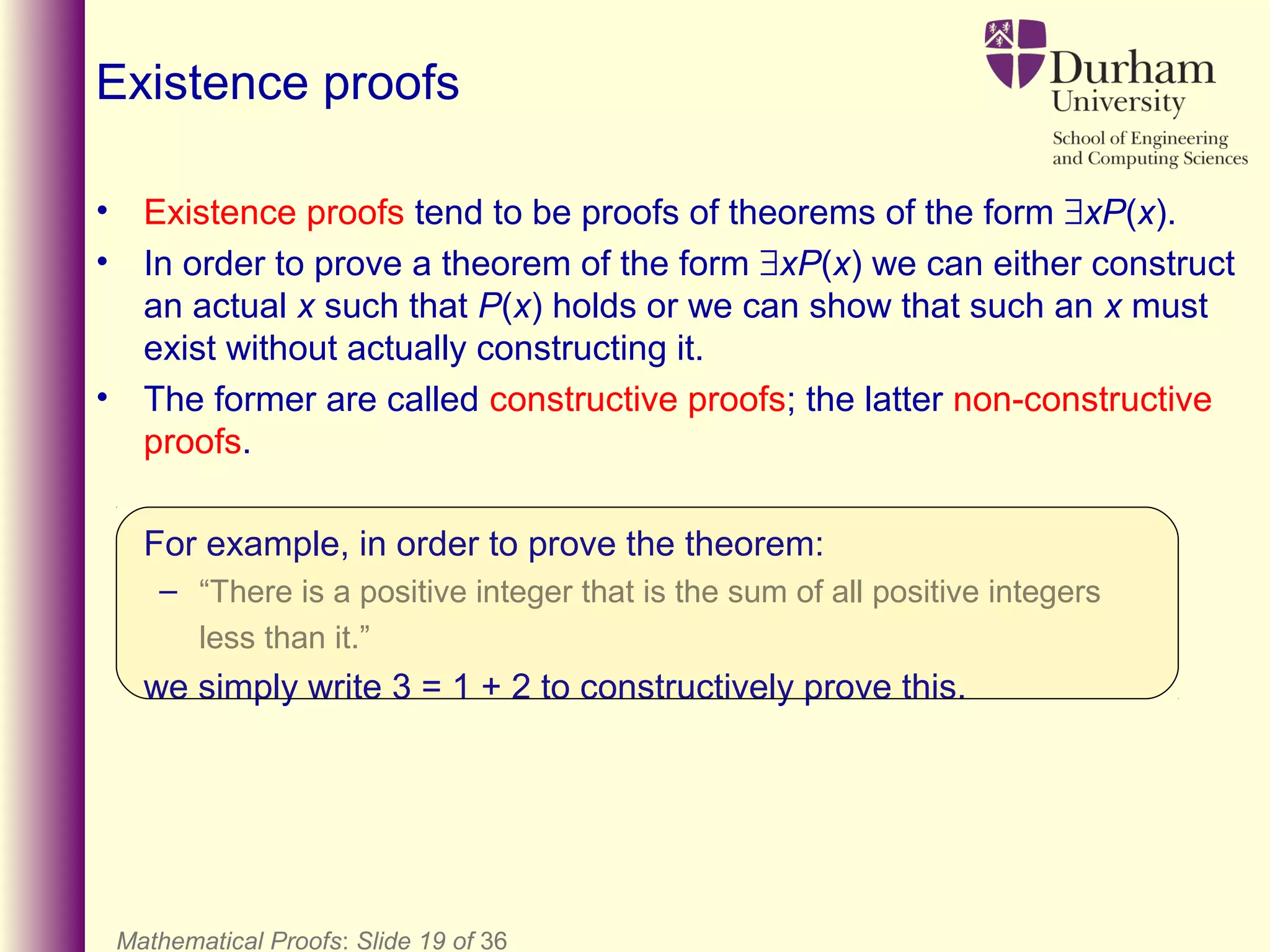 Mathematical Proofs: Slide 19 of 36
Existence proofs
• Existence proofs tend to be proofs of theorems of the form ∃xP(x).
• In order to prove a theorem of the form ∃xP(x) we can either construct
an actual x such that P(x) holds or we can show that such an x must
exist without actually constructing it.
• The former are called constructive proofs; the latter non-constructive
proofs.
For example, in order to prove the theorem:
– “There is a positive integer that is the sum of all positive integers
less than it.”
we simply write 3 = 1 + 2 to constructively prove this.
 