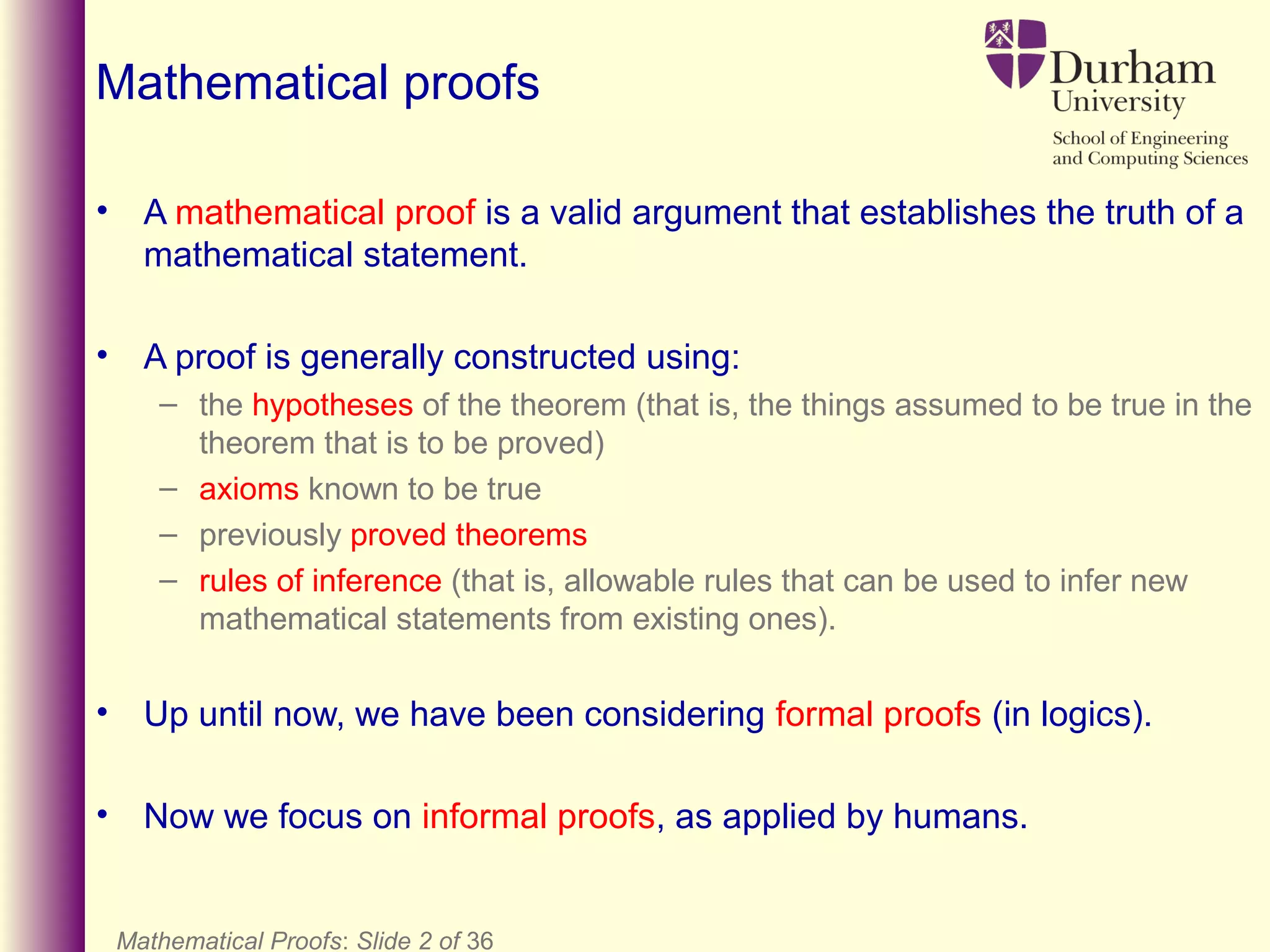 Mathematical proofs
• A mathematical proof is a valid argument that establishes the truth of a
mathematical statement.
• A proof is generally constructed using:
– the hypotheses of the theorem (that is, the things assumed to be true in the
theorem that is to be proved)
– axioms known to be true
– previously proved theorems
– rules of inference (that is, allowable rules that can be used to infer new
mathematical statements from existing ones).
• Up until now, we have been considering formal proofs (in logics).
• Now we focus on informal proofs, as applied by humans.
Mathematical Proofs: Slide 2 of 36
 