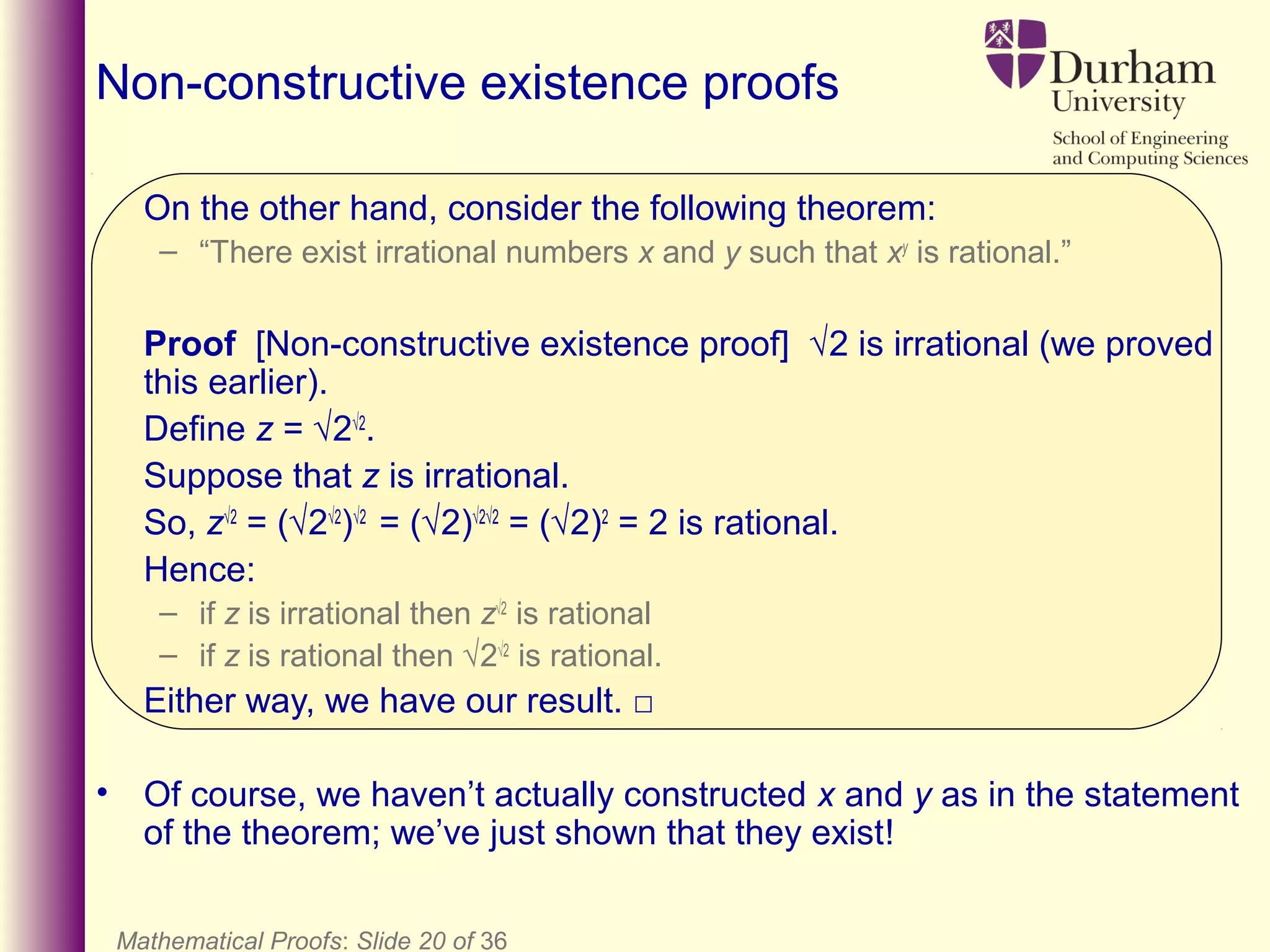 On the other hand, consider the following theorem:
– “There exist irrational numbers x and y such that xy
is rational.”
Proof [Non-constructive existence proof] √2 is irrational (we proved
this earlier).
Define z = √2√2
.
Suppose that z is irrational.
So, z√2
= (√2√2
)√2
= (√2)√2√2
= (√2)2
= 2 is rational.
Hence:
– if z is irrational then z√2
is rational
– if z is rational then √2√2
is rational.
Either way, we have our result. □
• Of course, we haven’t actually constructed x and y as in the statement
of the theorem; we’ve just shown that they exist!
Mathematical Proofs: Slide 20 of 36
Non-constructive existence proofs
 