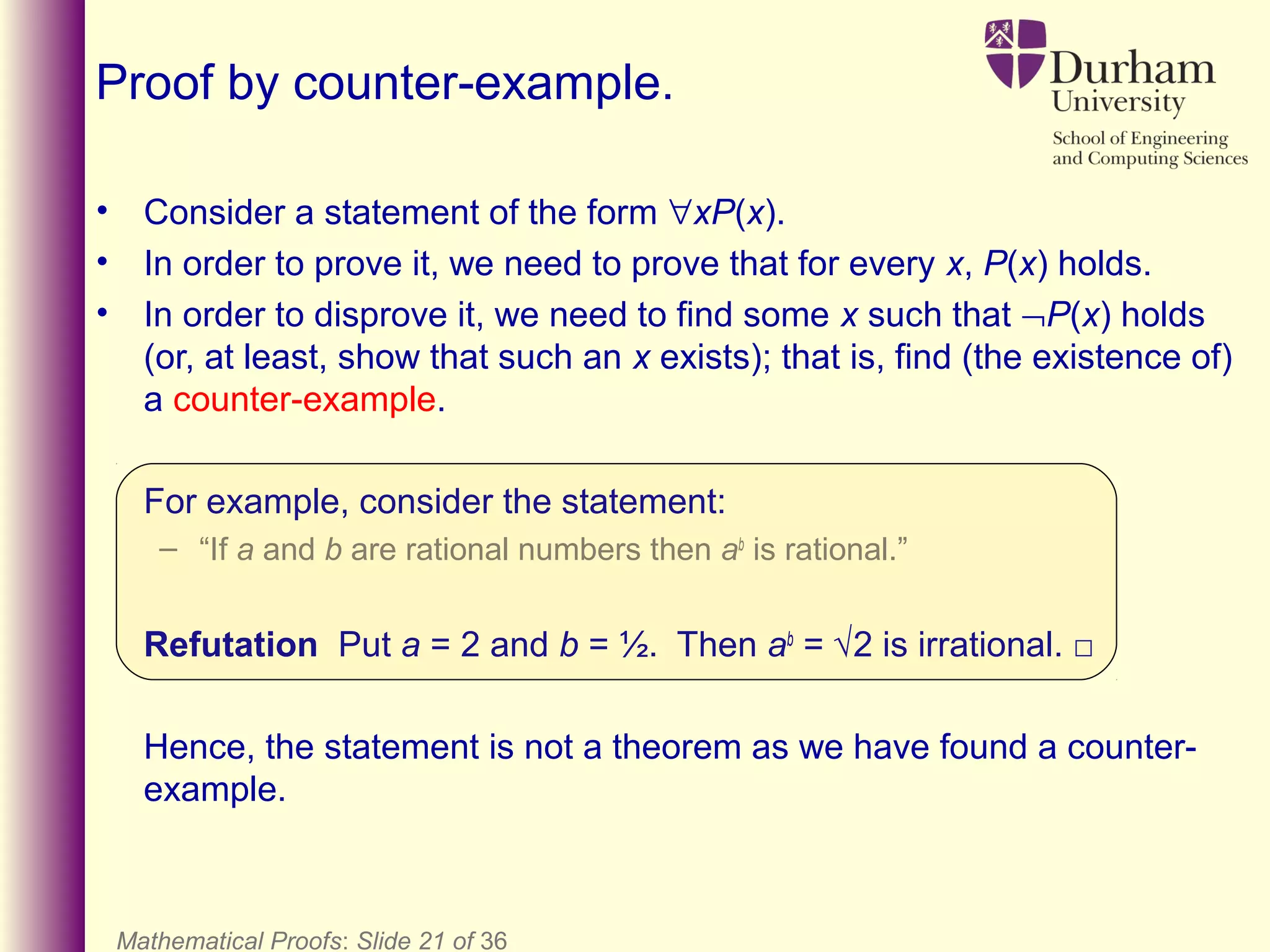 Mathematical Proofs: Slide 21 of 36
Proof by counter-example.
• Consider a statement of the form ∀xP(x).
• In order to prove it, we need to prove that for every x, P(x) holds.
• In order to disprove it, we need to find some x such that ¬P(x) holds
(or, at least, show that such an x exists); that is, find (the existence of)
a counter-example.
For example, consider the statement:
– “If a and b are rational numbers then ab
is rational.”
Refutation Put a = 2 and b = ½. Then ab
= √2 is irrational. □
Hence, the statement is not a theorem as we have found a counter-
example.
 