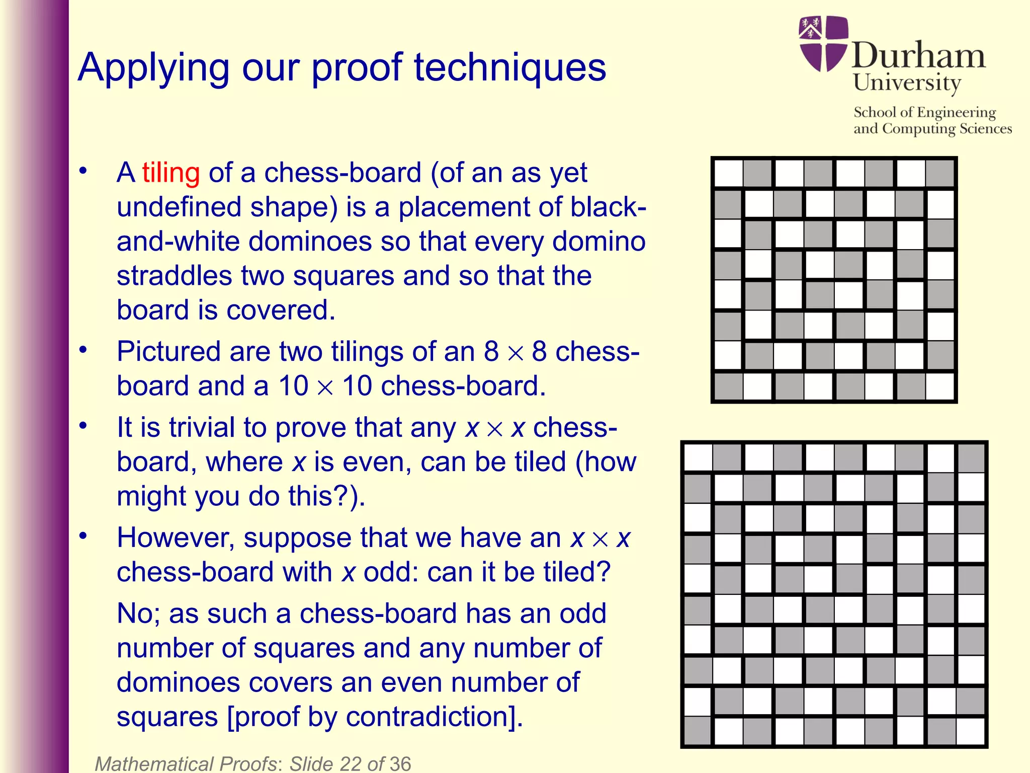 Mathematical Proofs: Slide 22 of 36
Applying our proof techniques
• A tiling of a chess-board (of an as yet
undefined shape) is a placement of black-
and-white dominoes so that every domino
straddles two squares and so that the
board is covered.
• Pictured are two tilings of an 8 × 8 chess-
board and a 10 × 10 chess-board.
• It is trivial to prove that any x × x chess-
board, where x is even, can be tiled (how
might you do this?).
• However, suppose that we have an x × x
chess-board with x odd: can it be tiled?
No; as such a chess-board has an odd
number of squares and any number of
dominoes covers an even number of
squares [proof by contradiction].
 