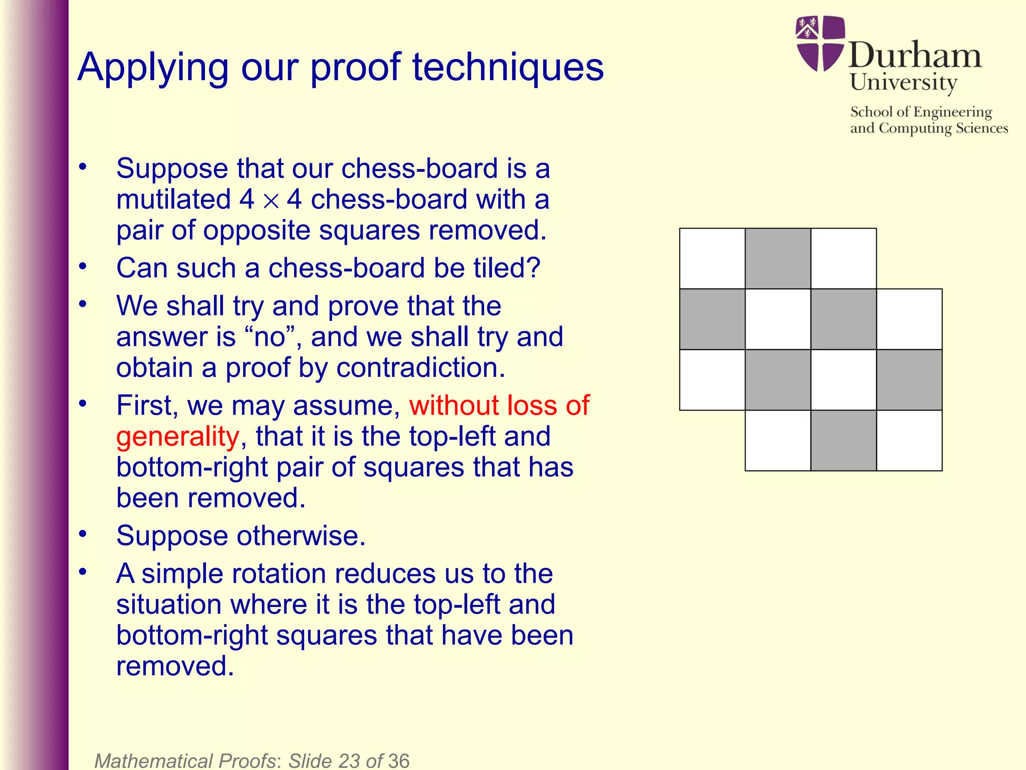 Mathematical Proofs: Slide 23 of 36
Applying our proof techniques
• Suppose that our chess-board is a
mutilated 4 × 4 chess-board with a
pair of opposite squares removed.
• Can such a chess-board be tiled?
• We shall try and prove that the
answer is “no”, and we shall try and
obtain a proof by contradiction.
• First, we may assume, without loss of
generality, that it is the top-left and
bottom-right pair of squares that has
been removed.
• Suppose otherwise.
• A simple rotation reduces us to the
situation where it is the top-left and
bottom-right squares that have been
removed.
 