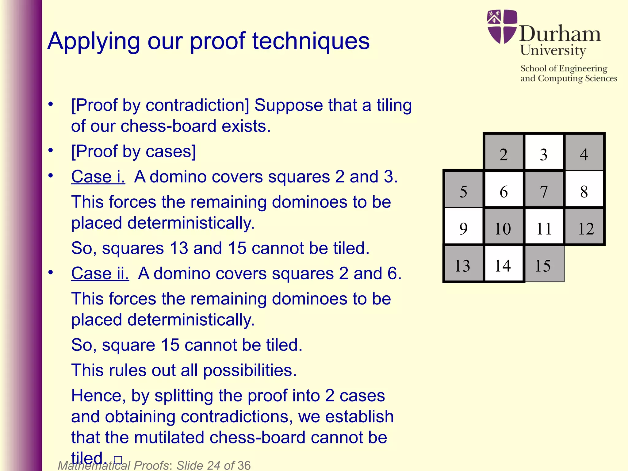 Mathematical Proofs: Slide 24 of 36
Applying our proof techniques
• [Proof by contradiction] Suppose that a tiling
of our chess-board exists.
• [Proof by cases]
• Case i. A domino covers squares 2 and 3.
This forces the remaining dominoes to be
placed deterministically.
So, squares 13 and 15 cannot be tiled.
• Case ii. A domino covers squares 2 and 6.
This forces the remaining dominoes to be
placed deterministically.
So, square 15 cannot be tiled.
This rules out all possibilities.
Hence, by splitting the proof into 2 cases
and obtaining contradictions, we establish
that the mutilated chess-board cannot be
tiled. □
2 3 4
6 7 8
13 14 15
10 11 12
5
9
 