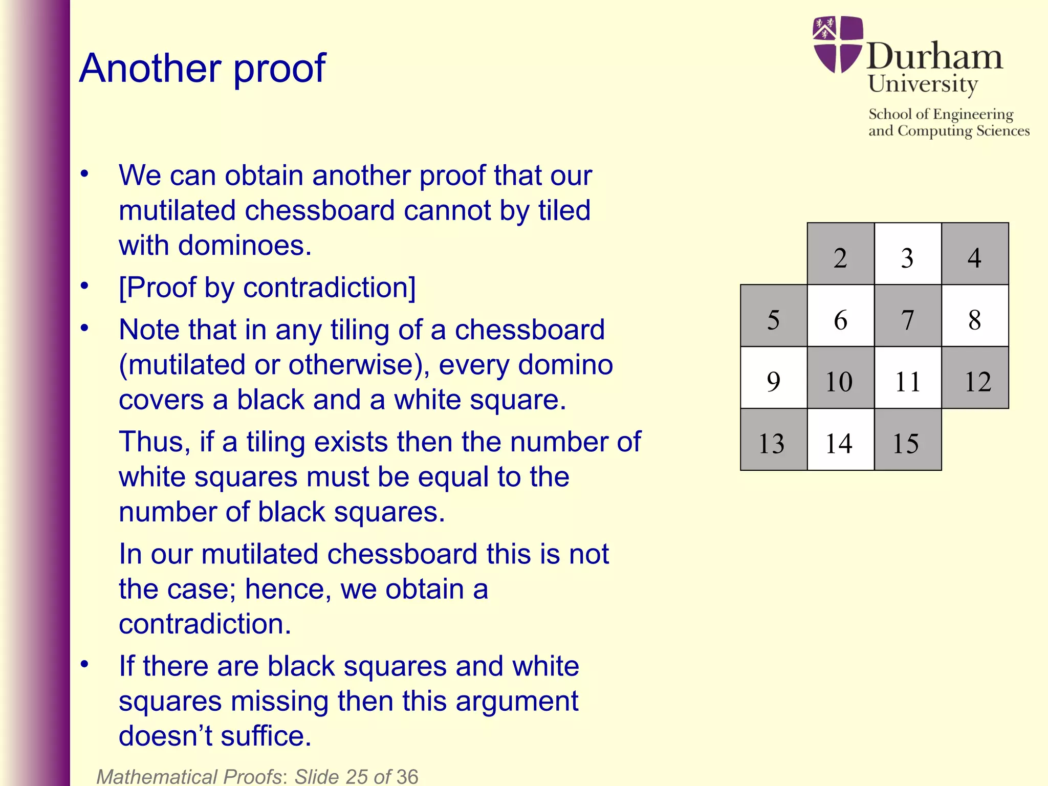 Mathematical Proofs: Slide 25 of 36
Another proof
• We can obtain another proof that our
mutilated chessboard cannot by tiled
with dominoes.
• [Proof by contradiction]
• Note that in any tiling of a chessboard
(mutilated or otherwise), every domino
covers a black and a white square.
Thus, if a tiling exists then the number of
white squares must be equal to the
number of black squares.
In our mutilated chessboard this is not
the case; hence, we obtain a
contradiction.
• If there are black squares and white
squares missing then this argument
doesn’t suffice.
2 3 4
6 7 8
13 14 15
10 11 12
5
9
 