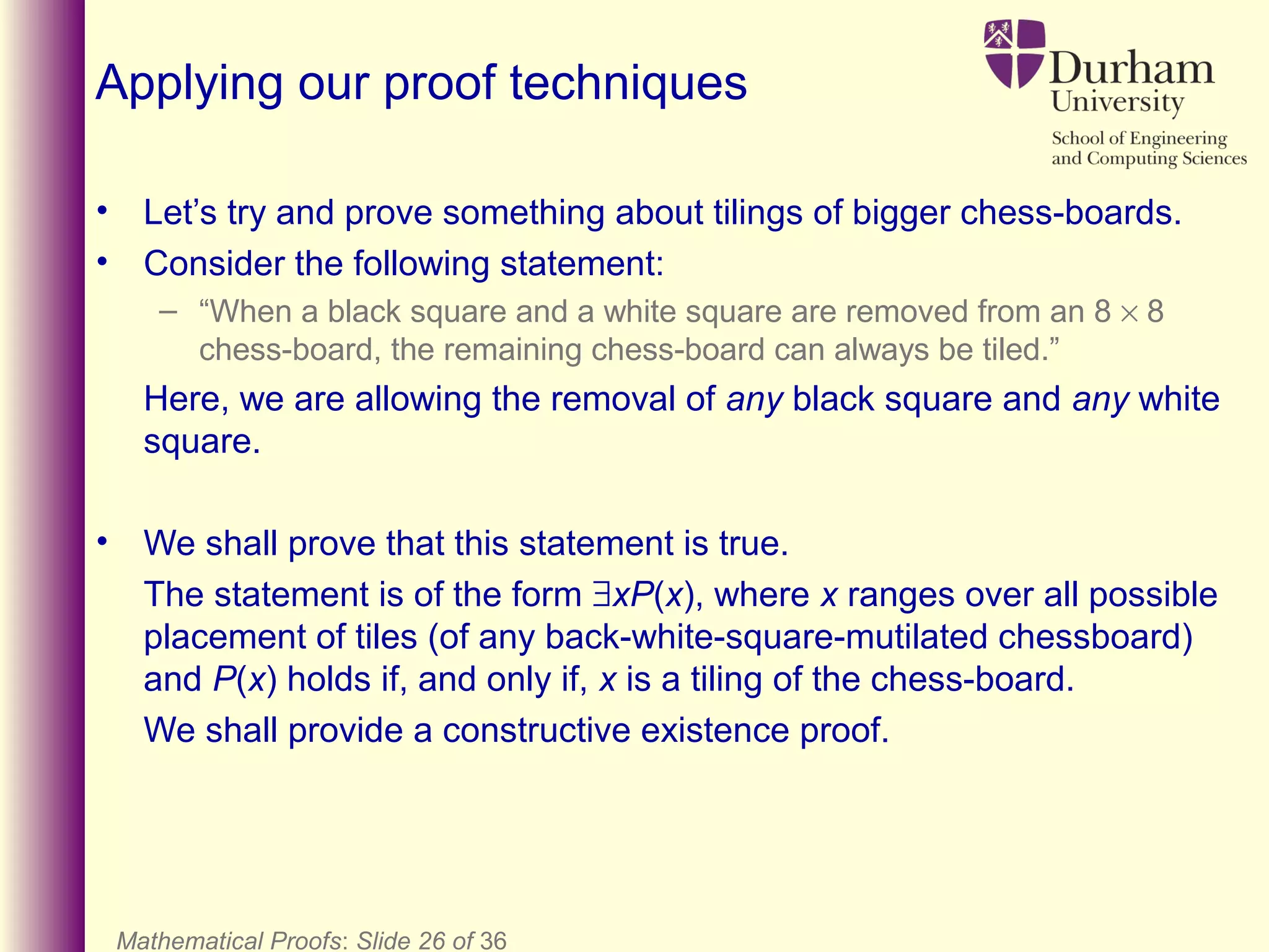 Mathematical Proofs: Slide 26 of 36
Applying our proof techniques
• Let’s try and prove something about tilings of bigger chess-boards.
• Consider the following statement:
– “When a black square and a white square are removed from an 8 × 8
chess-board, the remaining chess-board can always be tiled.”
Here, we are allowing the removal of any black square and any white
square.
• We shall prove that this statement is true.
The statement is of the form ∃xP(x), where x ranges over all possible
placement of tiles (of any back-white-square-mutilated chessboard)
and P(x) holds if, and only if, x is a tiling of the chess-board.
We shall provide a constructive existence proof.
 