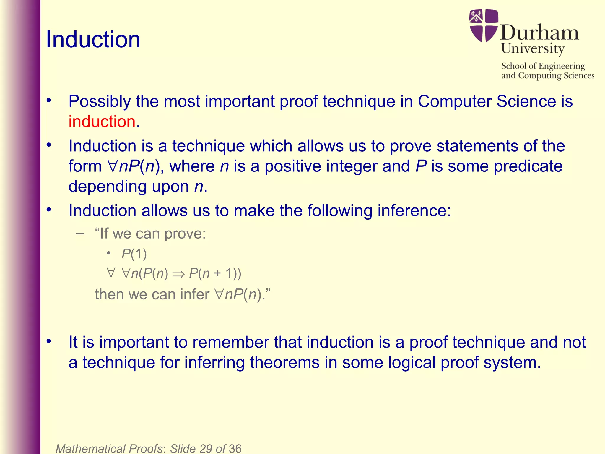 Mathematical Proofs: Slide 29 of 36
Induction
• Possibly the most important proof technique in Computer Science is
induction.
• Induction is a technique which allows us to prove statements of the
form ∀nP(n), where n is a positive integer and P is some predicate
depending upon n.
• Induction allows us to make the following inference:
– “If we can prove:
• P(1)
∀ ∀n(P(n) ⇒ P(n + 1))
then we can infer ∀nP(n).”
• It is important to remember that induction is a proof technique and not
a technique for inferring theorems in some logical proof system.
 