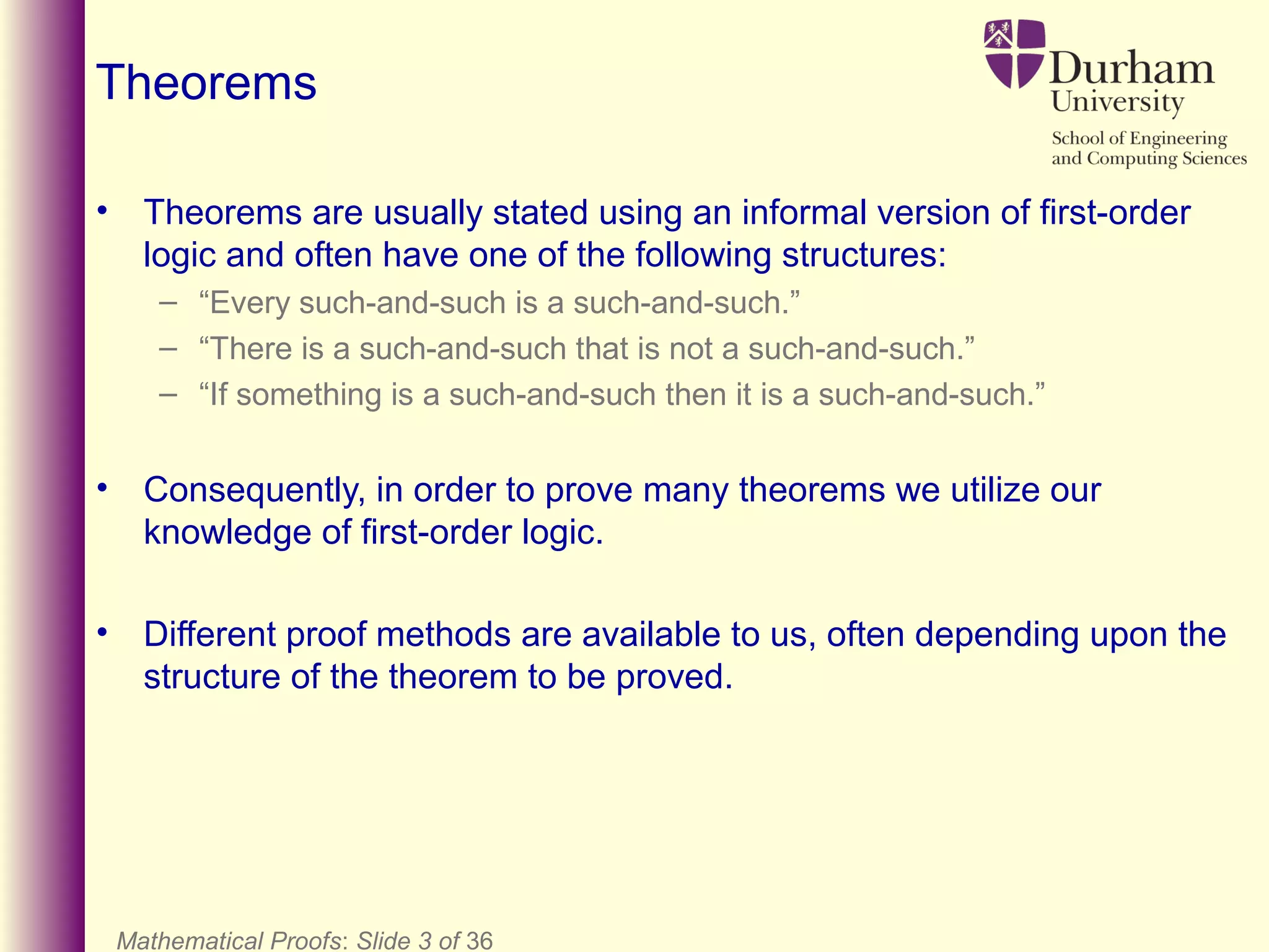 Mathematical Proofs: Slide 3 of 36
Theorems
• Theorems are usually stated using an informal version of first-order
logic and often have one of the following structures:
– “Every such-and-such is a such-and-such.”
– “There is a such-and-such that is not a such-and-such.”
– “If something is a such-and-such then it is a such-and-such.”
• Consequently, in order to prove many theorems we utilize our
knowledge of first-order logic.
• Different proof methods are available to us, often depending upon the
structure of the theorem to be proved.
 