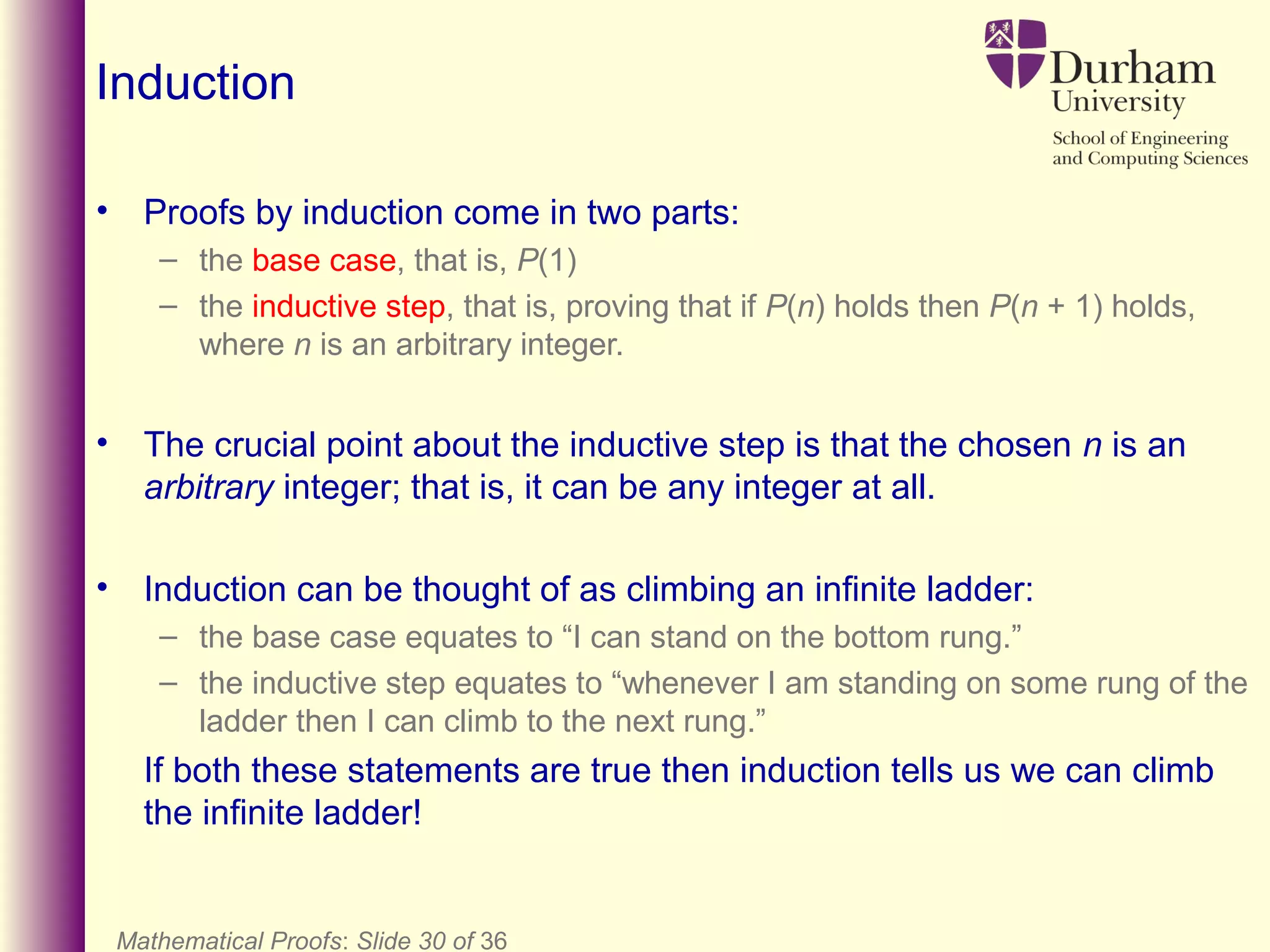 Mathematical Proofs: Slide 30 of 36
Induction
• Proofs by induction come in two parts:
– the base case, that is, P(1)
– the inductive step, that is, proving that if P(n) holds then P(n + 1) holds,
where n is an arbitrary integer.
• The crucial point about the inductive step is that the chosen n is an
arbitrary integer; that is, it can be any integer at all.
• Induction can be thought of as climbing an infinite ladder:
– the base case equates to “I can stand on the bottom rung.”
– the inductive step equates to “whenever I am standing on some rung of the
ladder then I can climb to the next rung.”
If both these statements are true then induction tells us we can climb
the infinite ladder!
 