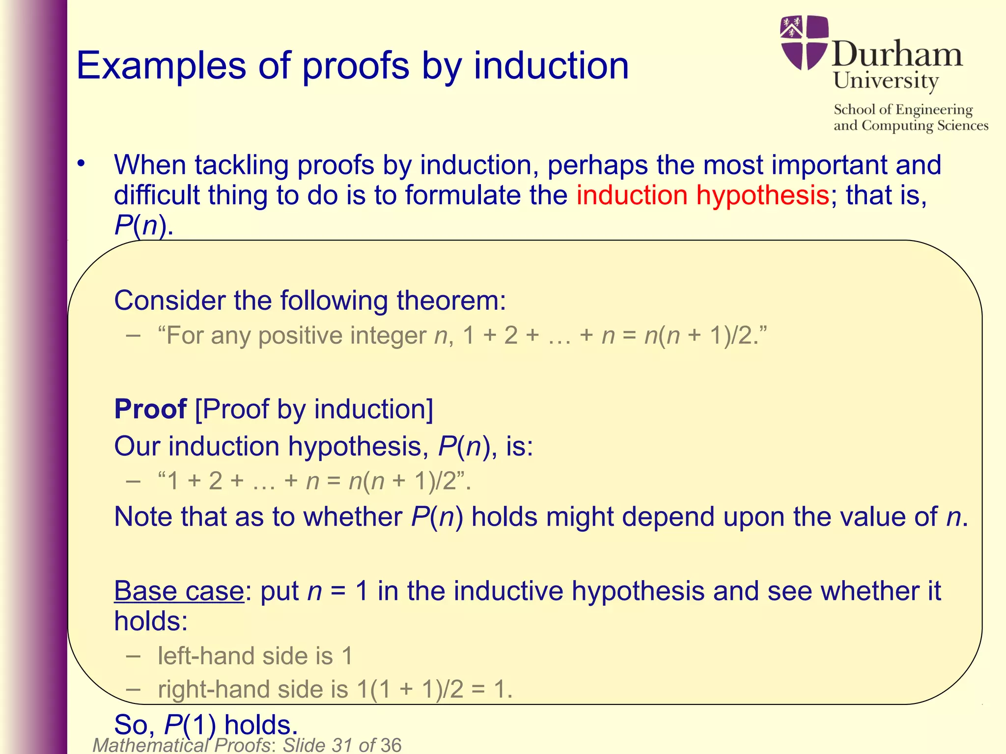 Mathematical Proofs: Slide 31 of 36
Examples of proofs by induction
• When tackling proofs by induction, perhaps the most important and
difficult thing to do is to formulate the induction hypothesis; that is,
P(n).
Consider the following theorem:
– “For any positive integer n, 1 + 2 + … + n = n(n + 1)/2.”
Proof [Proof by induction]
Our induction hypothesis, P(n), is:
– “1 + 2 + … + n = n(n + 1)/2”.
Note that as to whether P(n) holds might depend upon the value of n.
Base case: put n = 1 in the inductive hypothesis and see whether it
holds:
– left-hand side is 1
– right-hand side is 1(1 + 1)/2 = 1.
So, P(1) holds.
 