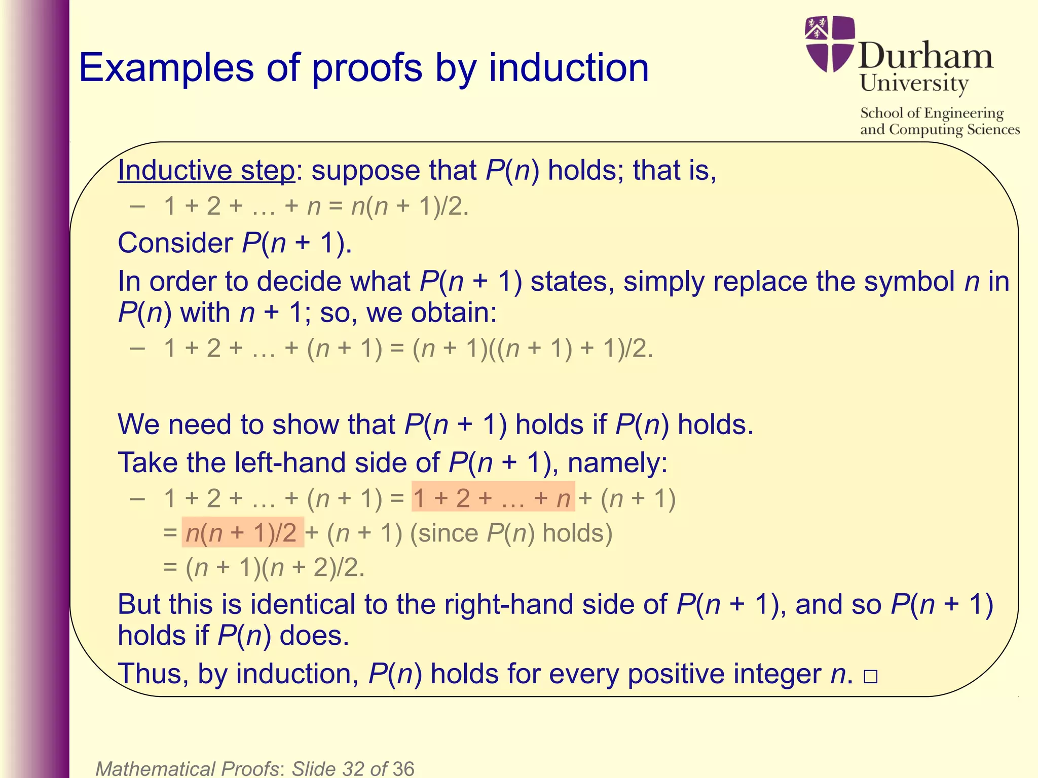 Mathematical Proofs: Slide 32 of 36
Examples of proofs by induction
Inductive step: suppose that P(n) holds; that is,
– 1 + 2 + … + n = n(n + 1)/2.
Consider P(n + 1).
In order to decide what P(n + 1) states, simply replace the symbol n in
P(n) with n + 1; so, we obtain:
– 1 + 2 + … + (n + 1) = (n + 1)((n + 1) + 1)/2.
We need to show that P(n + 1) holds if P(n) holds.
Take the left-hand side of P(n + 1), namely:
– 1 + 2 + … + (n + 1) = 1 + 2 + … + n + (n + 1)
= n(n + 1)/2 + (n + 1) (since P(n) holds)
= (n + 1)(n + 2)/2.
But this is identical to the right-hand side of P(n + 1), and so P(n + 1)
holds if P(n) does.
Thus, by induction, P(n) holds for every positive integer n. □
 