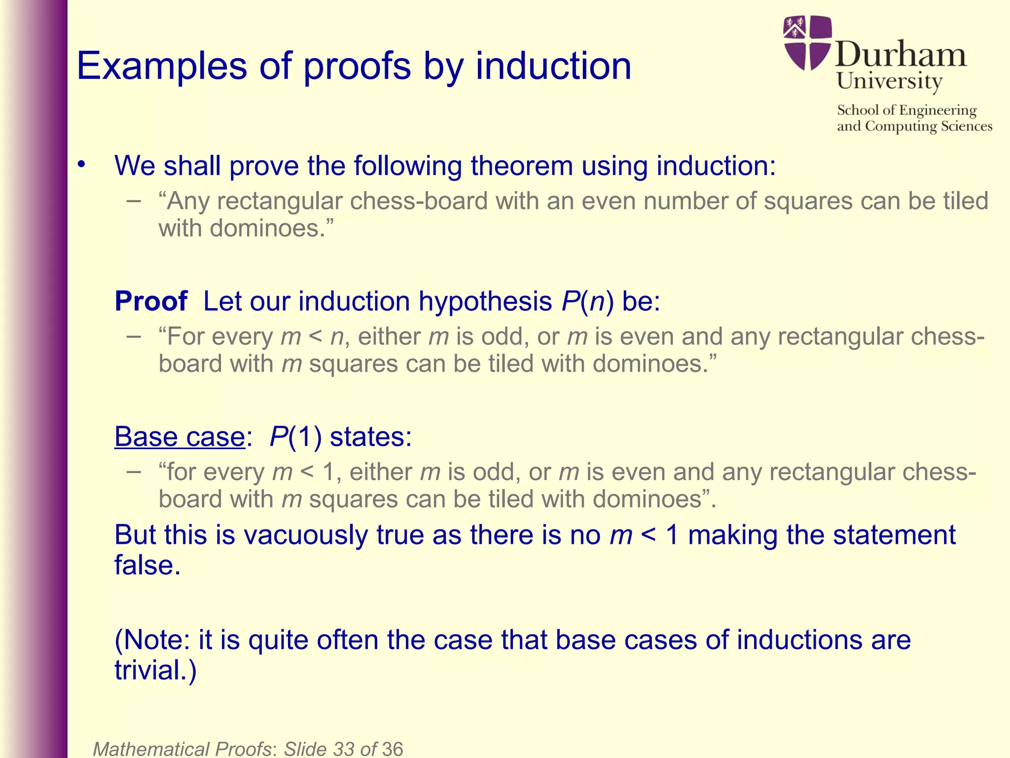Mathematical Proofs: Slide 33 of 36
Examples of proofs by induction
• We shall prove the following theorem using induction:
– “Any rectangular chess-board with an even number of squares can be tiled
with dominoes.”
Proof Let our induction hypothesis P(n) be:
– “For every m < n, either m is odd, or m is even and any rectangular chess-
board with m squares can be tiled with dominoes.”
Base case: P(1) states:
– “for every m < 1, either m is odd, or m is even and any rectangular chess-
board with m squares can be tiled with dominoes”.
But this is vacuously true as there is no m < 1 making the statement
false.
(Note: it is quite often the case that base cases of inductions are
trivial.)
 