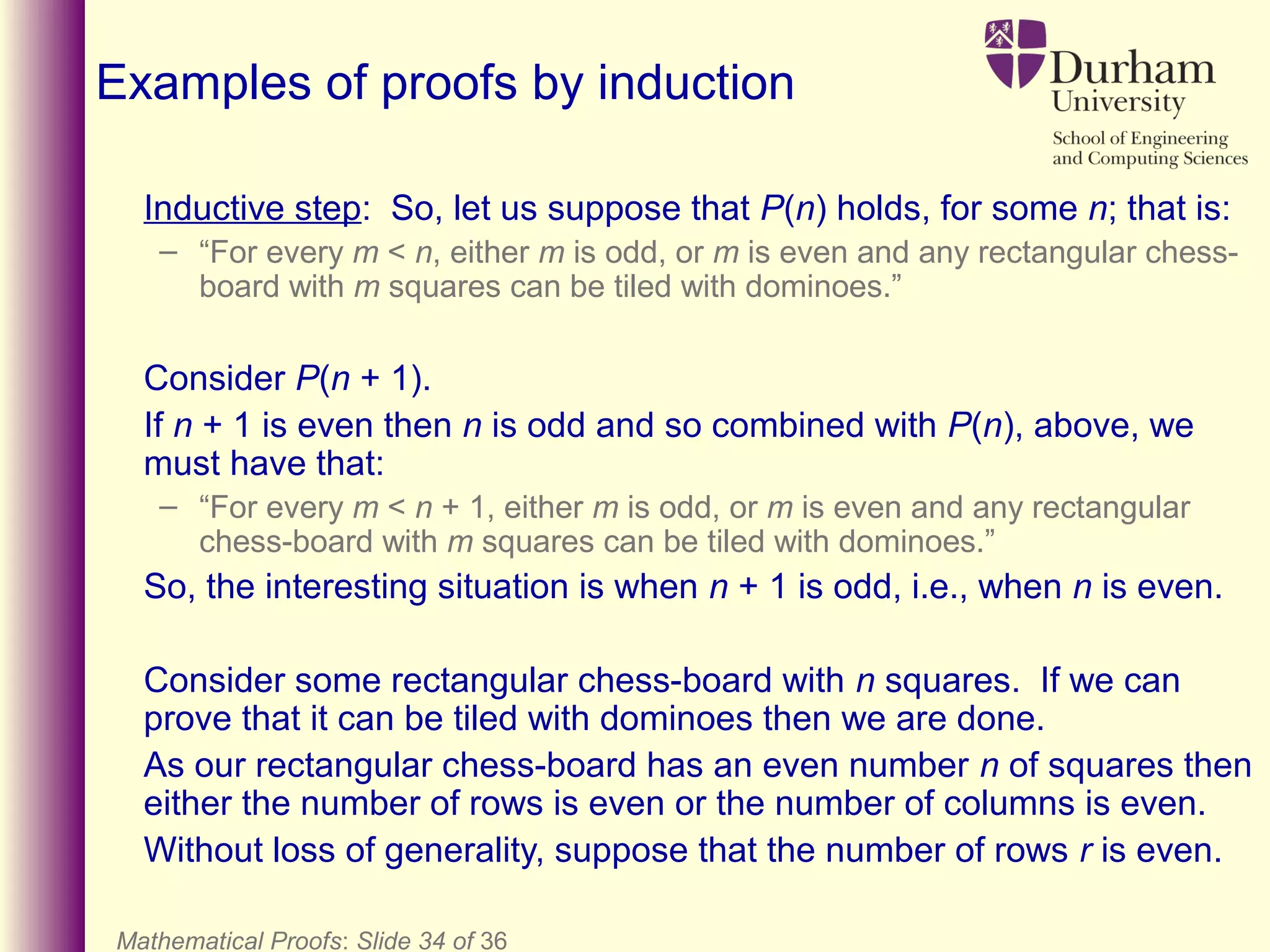 Mathematical Proofs: Slide 34 of 36
Examples of proofs by induction
Inductive step: So, let us suppose that P(n) holds, for some n; that is:
– “For every m < n, either m is odd, or m is even and any rectangular chess-
board with m squares can be tiled with dominoes.”
Consider P(n + 1).
If n + 1 is even then n is odd and so combined with P(n), above, we
must have that:
– “For every m < n + 1, either m is odd, or m is even and any rectangular
chess-board with m squares can be tiled with dominoes.”
So, the interesting situation is when n + 1 is odd, i.e., when n is even.
Consider some rectangular chess-board with n squares. If we can
prove that it can be tiled with dominoes then we are done.
As our rectangular chess-board has an even number n of squares then
either the number of rows is even or the number of columns is even.
Without loss of generality, suppose that the number of rows r is even.
 