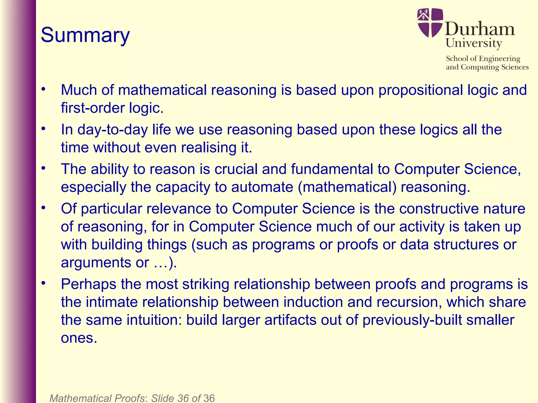Mathematical Proofs: Slide 36 of 36
Summary
• Much of mathematical reasoning is based upon propositional logic and
first-order logic.
• In day-to-day life we use reasoning based upon these logics all the
time without even realising it.
• The ability to reason is crucial and fundamental to Computer Science,
especially the capacity to automate (mathematical) reasoning.
• Of particular relevance to Computer Science is the constructive nature
of reasoning, for in Computer Science much of our activity is taken up
with building things (such as programs or proofs or data structures or
arguments or …).
• Perhaps the most striking relationship between proofs and programs is
the intimate relationship between induction and recursion, which share
the same intuition: build larger artifacts out of previously-built smaller
ones.
 