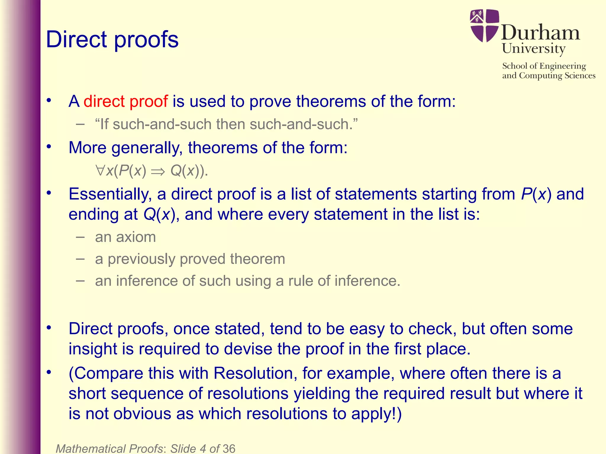Mathematical Proofs: Slide 4 of 36
Direct proofs
• A direct proof is used to prove theorems of the form:
– “If such-and-such then such-and-such.”
• More generally, theorems of the form:
∀x(P(x) ⇒ Q(x)).
• Essentially, a direct proof is a list of statements starting from P(x) and
ending at Q(x), and where every statement in the list is:
– an axiom
– a previously proved theorem
– an inference of such using a rule of inference.
• Direct proofs, once stated, tend to be easy to check, but often some
insight is required to devise the proof in the first place.
• (Compare this with Resolution, for example, where often there is a
short sequence of resolutions yielding the required result but where it
is not obvious as which resolutions to apply!)
 