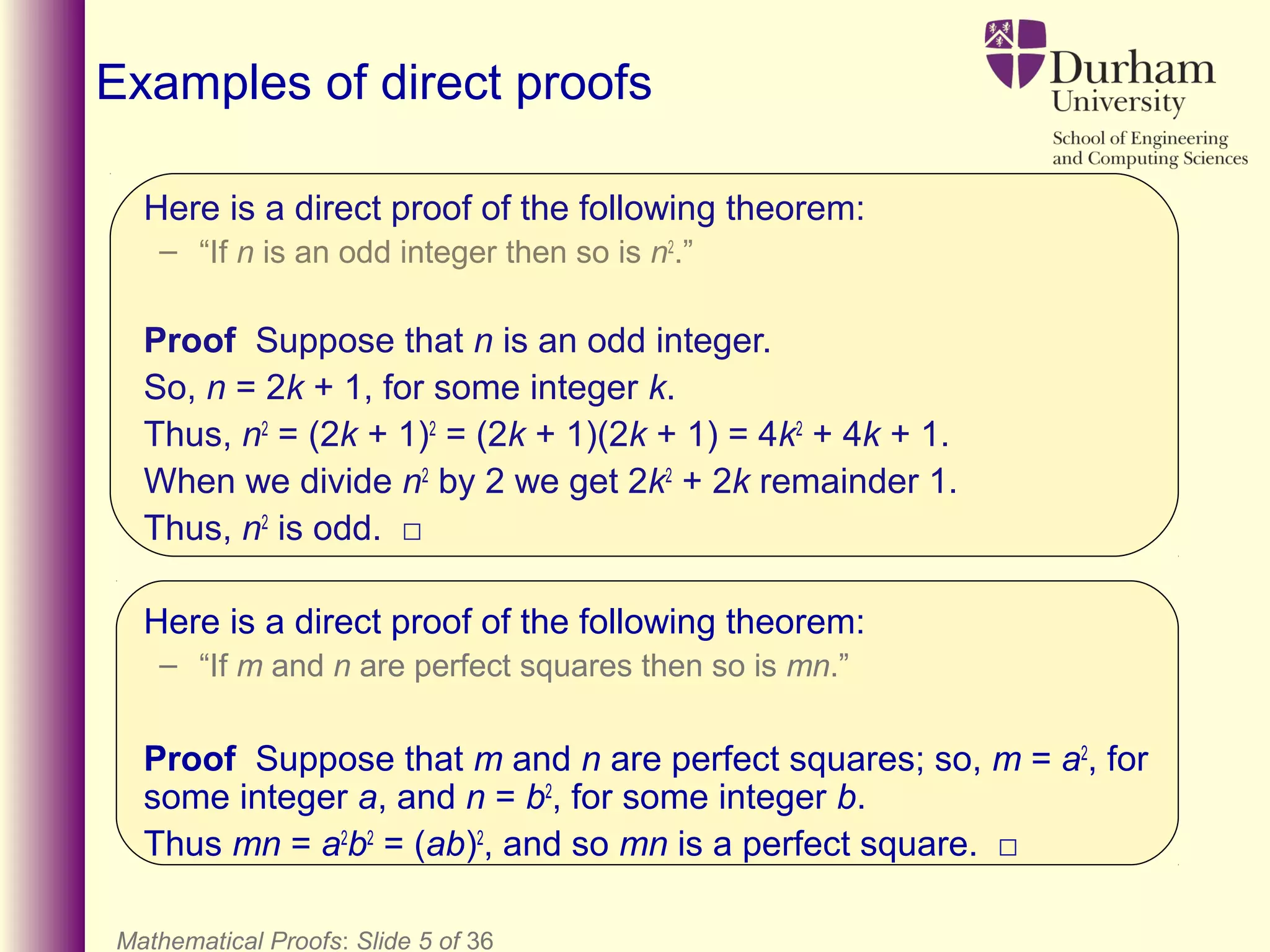 Here is a direct proof of the following theorem:
– “If n is an odd integer then so is n2
.”
Proof Suppose that n is an odd integer.
So, n = 2k + 1, for some integer k.
Thus, n2
= (2k + 1)2
= (2k + 1)(2k + 1) = 4k2
+ 4k + 1.
When we divide n2
by 2 we get 2k2
+ 2k remainder 1.
Thus, n2
is odd. □
Here is a direct proof of the following theorem:
– “If m and n are perfect squares then so is mn.”
Proof Suppose that m and n are perfect squares; so, m = a2
, for
some integer a, and n = b2
, for some integer b.
Thus mn = a2
b2
= (ab)2
, and so mn is a perfect square. □
Mathematical Proofs: Slide 5 of 36
Examples of direct proofs
 