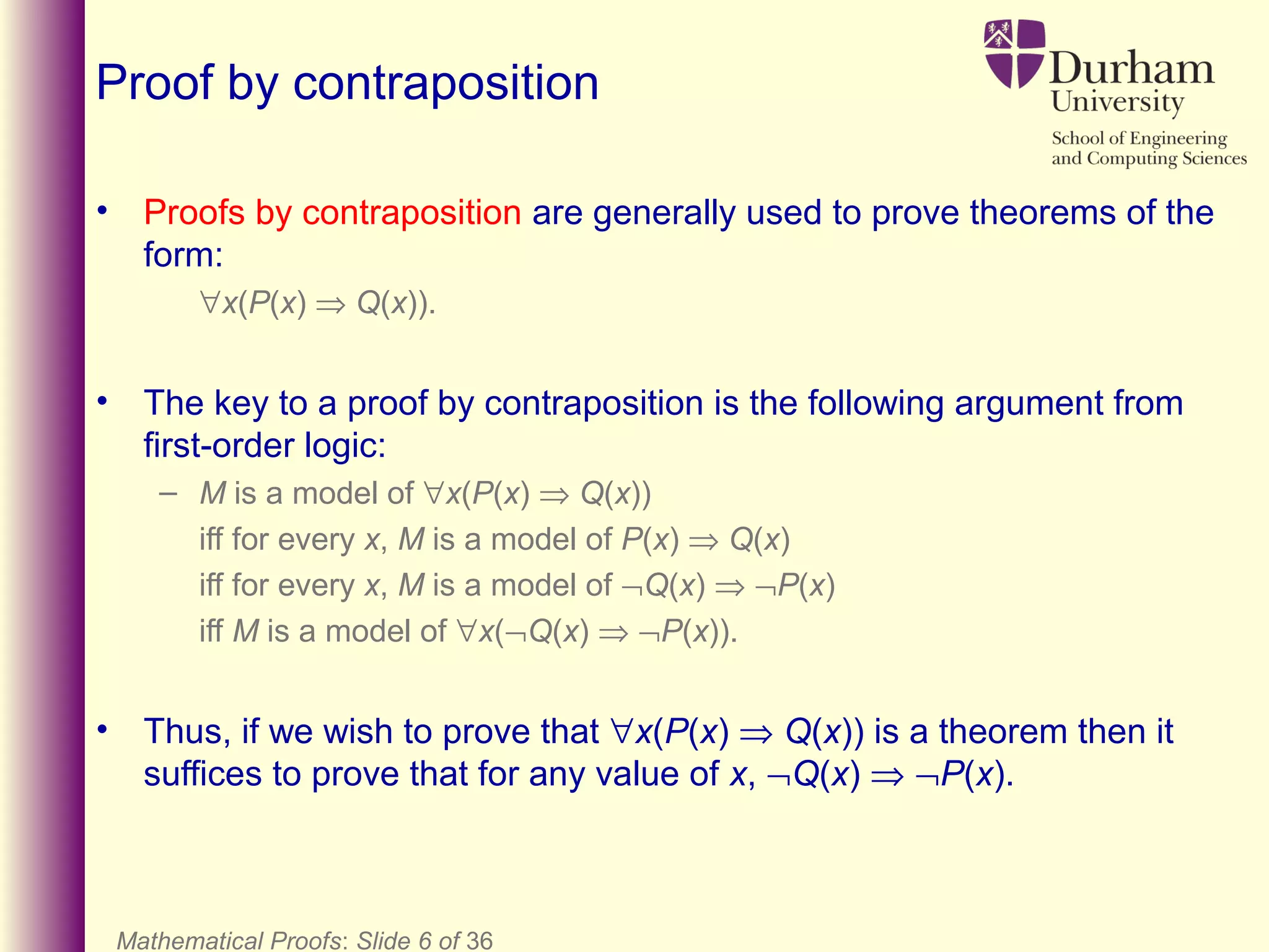 Mathematical Proofs: Slide 6 of 36
Proof by contraposition
• Proofs by contraposition are generally used to prove theorems of the
form:
∀x(P(x) ⇒ Q(x)).
• The key to a proof by contraposition is the following argument from
first-order logic:
– M is a model of ∀x(P(x) ⇒ Q(x))
iff for every x, M is a model of P(x) ⇒ Q(x)
iff for every x, M is a model of ¬Q(x) ⇒ ¬P(x)
iff M is a model of ∀x(¬Q(x) ⇒ ¬P(x)).
• Thus, if we wish to prove that ∀x(P(x) ⇒ Q(x)) is a theorem then it
suffices to prove that for any value of x, ¬Q(x) ⇒ ¬P(x).
 