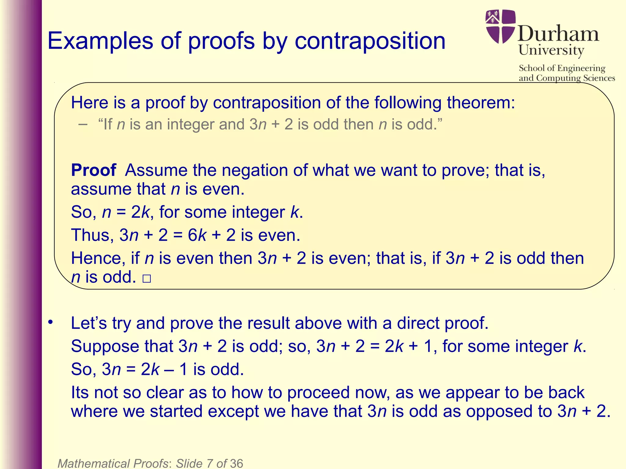Mathematical Proofs: Slide 7 of 36
Examples of proofs by contraposition
Here is a proof by contraposition of the following theorem:
– “If n is an integer and 3n + 2 is odd then n is odd.”
Proof Assume the negation of what we want to prove; that is,
assume that n is even.
So, n = 2k, for some integer k.
Thus, 3n + 2 = 6k + 2 is even.
Hence, if n is even then 3n + 2 is even; that is, if 3n + 2 is odd then
n is odd. □
• Let’s try and prove the result above with a direct proof.
Suppose that 3n + 2 is odd; so, 3n + 2 = 2k + 1, for some integer k.
So, 3n = 2k – 1 is odd.
Its not so clear as to how to proceed now, as we appear to be back
where we started except we have that 3n is odd as opposed to 3n + 2.
 