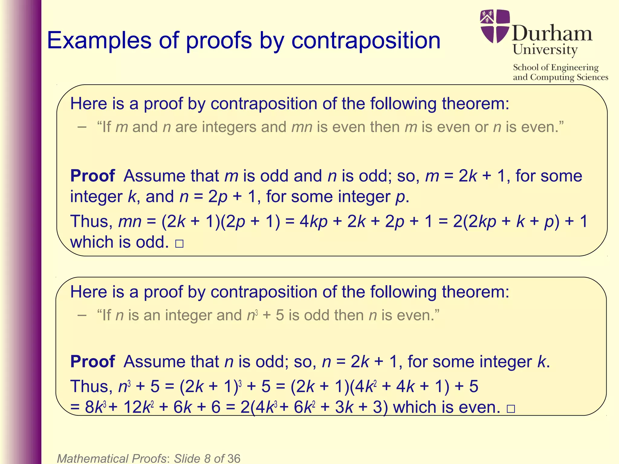 Here is a proof by contraposition of the following theorem:
– “If m and n are integers and mn is even then m is even or n is even.”
Proof Assume that m is odd and n is odd; so, m = 2k + 1, for some
integer k, and n = 2p + 1, for some integer p.
Thus, mn = (2k + 1)(2p + 1) = 4kp + 2k + 2p + 1 = 2(2kp + k + p) + 1
which is odd. □
Here is a proof by contraposition of the following theorem:
– “If n is an integer and n3
+ 5 is odd then n is even.”
Proof Assume that n is odd; so, n = 2k + 1, for some integer k.
Thus, n3
+ 5 = (2k + 1)3
+ 5 = (2k + 1)(4k2
+ 4k + 1) + 5
= 8k3
+ 12k2
+ 6k + 6 = 2(4k3
+ 6k2
+ 3k + 3) which is even. □
Mathematical Proofs: Slide 8 of 36
Examples of proofs by contraposition
 