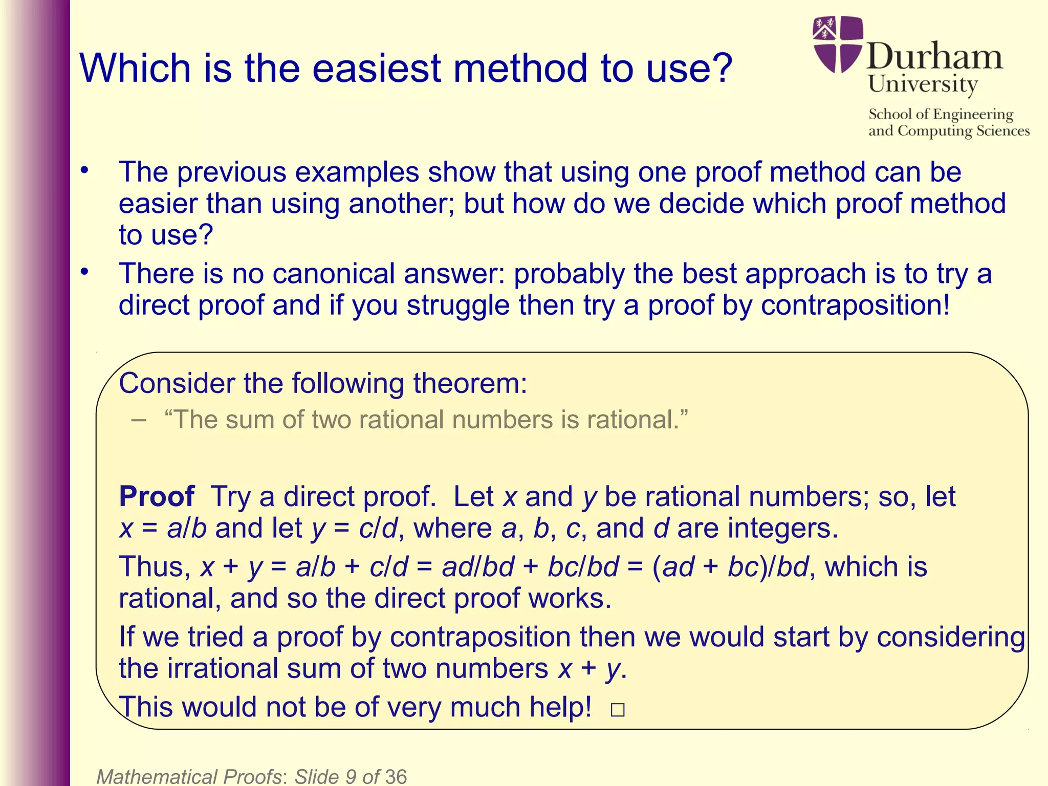 • The previous examples show that using one proof method can be
easier than using another; but how do we decide which proof method
to use?
• There is no canonical answer: probably the best approach is to try a
direct proof and if you struggle then try a proof by contraposition!
Consider the following theorem:
– “The sum of two rational numbers is rational.”
Proof Try a direct proof. Let x and y be rational numbers; so, let
x = a/b and let y = c/d, where a, b, c, and d are integers.
Thus, x + y = a/b + c/d = ad/bd + bc/bd = (ad + bc)/bd, which is
rational, and so the direct proof works.
If we tried a proof by contraposition then we would start by considering
the irrational sum of two numbers x + y.
This would not be of very much help! □
Mathematical Proofs: Slide 9 of 36
Which is the easiest method to use?
 