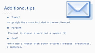 Additional tips
★ Toward
-In ap style the s is not included in the word toward
★ Percent
-Percent is always a word not a symbol (%)
★ Email
-Only use a hyphen with other e-terms: e-books, e-buisness,
e-commerce.
 