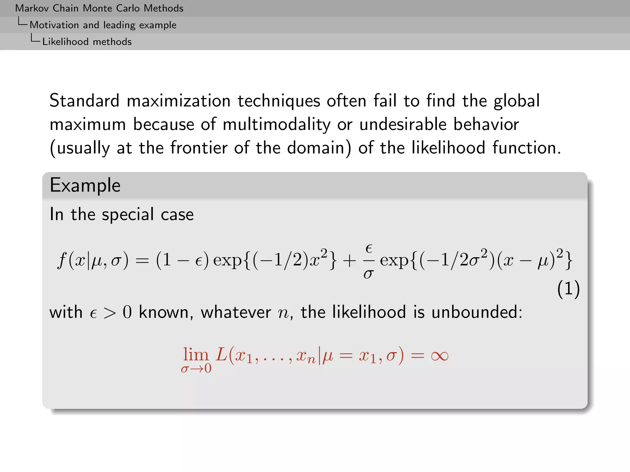 Markov Chain Monte Carlo Methods
  Motivation and leading example
     Likelihood methods




      Standard maximization techniques often fail to ﬁnd the global
      maximum because of multimodality or undesirable behavior
      (usually at the frontier of the domain) of the likelihood function.

      Example
      In the special case

       f (x|µ, σ) = (1 − ) exp{(−1/2)x2 } +                     exp{(−1/2σ 2 )(x − µ)2 }
                                                            σ
                                                                                     (1)
      with       > 0 known, whatever n, the likelihood is unbounded:

                                   lim L(x1 , . . . , xn |µ = x1 , σ) = ∞
                                   σ→0
 