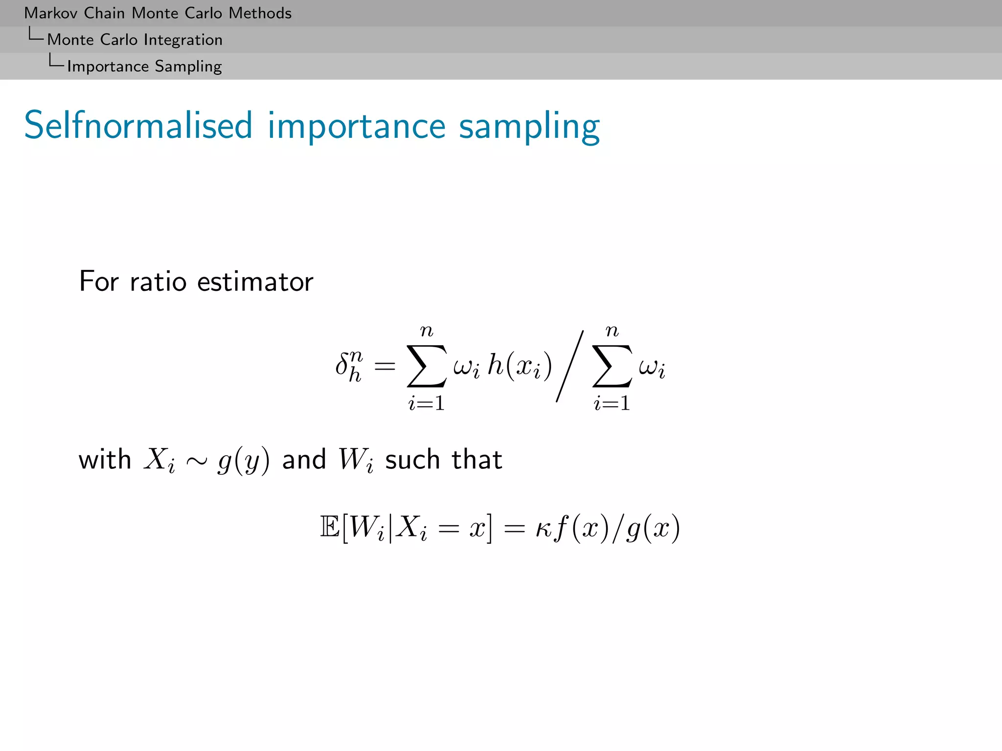 Markov Chain Monte Carlo Methods
  Monte Carlo Integration
     Importance Sampling



Selfnormalised importance sampling


      For ratio estimator
                                           n                 n
                                     n
                                    δh =         ωi h(xi )         ωi
                                           i=1               i=1

      with Xi ∼ g(y) and Wi such that

                                   E[Wi |Xi = x] = κf (x)/g(x)
 