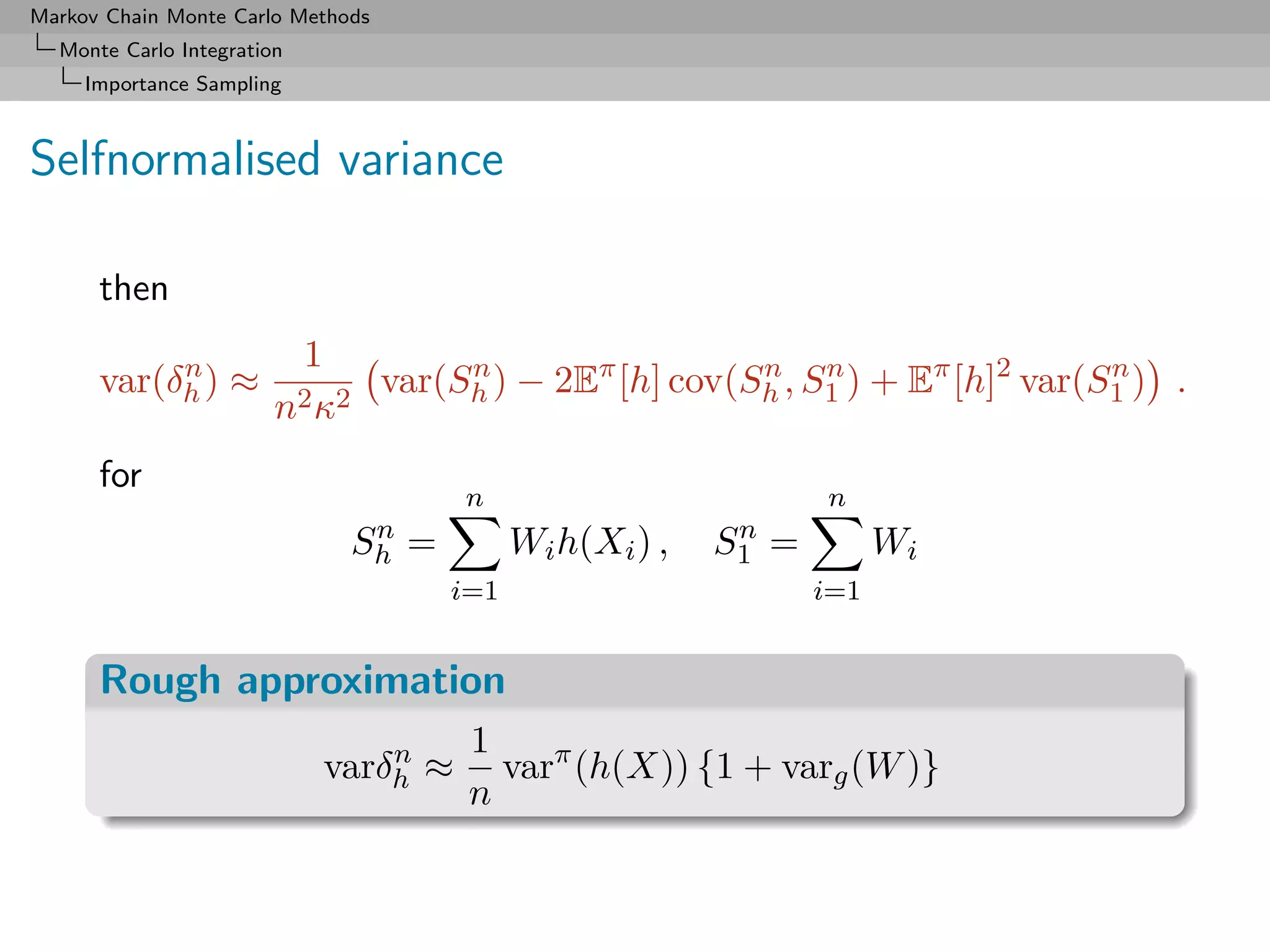 Markov Chain Monte Carlo Methods
  Monte Carlo Integration
     Importance Sampling



Selfnormalised variance

      then

           n             1
      var(δh ) ≈              var(Sh ) − 2Eπ [h] cov(Sh , S1 ) + Eπ [h]2 var(S1 ) .
                                   n                  n    n                  n
                        n2 κ2
      for
                                      n                         n
                               n                          n
                              Sh =         Wi h(Xi ) ,   S1 =         Wi
                                     i=1                        i=1


      Rough approximation
                                n     1
                            varδh ≈     varπ (h(X)) {1 + varg (W )}
                                      n
 