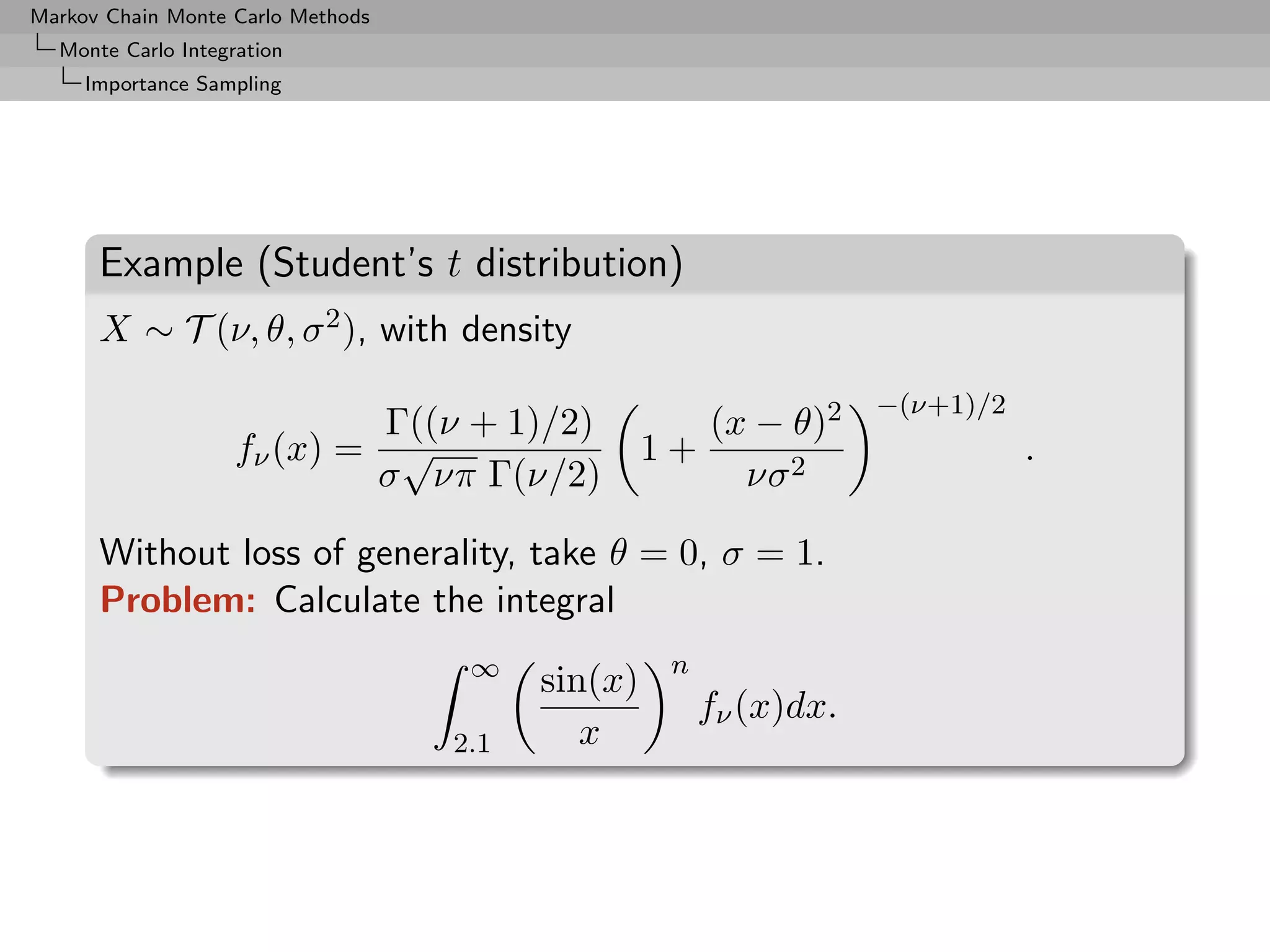 Markov Chain Monte Carlo Methods
  Monte Carlo Integration
     Importance Sampling




      Example (Student’s t distribution)
      X ∼ T (ν, θ, σ 2 ), with density
                                                                   −(ν+1)/2
                             Γ((ν + 1)/2)              (x − θ)2
                    fν (x) = √                    1+                          .
                            σ νπ Γ(ν/2)                  νσ 2

      Without loss of generality, take θ = 0, σ = 1.
      Problem: Calculate the integral
                                    ∞              n
                                         sin(x)
                                                       fν (x)dx.
                                   2.1      x
 