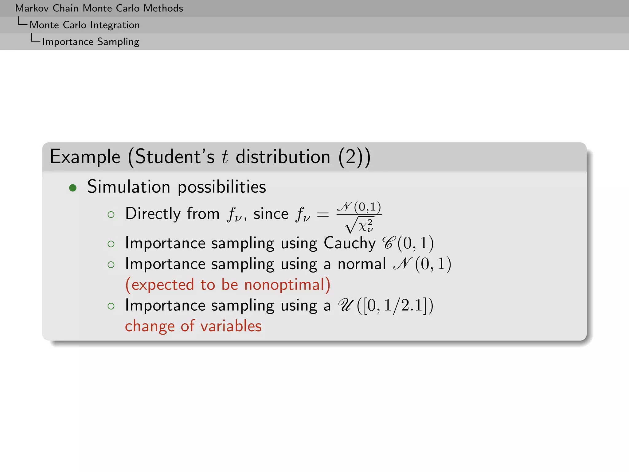 Markov Chain Monte Carlo Methods
  Monte Carlo Integration
     Importance Sampling




      Example (Student’s t distribution (2))
          • Simulation possibilities
                  ◦ Directly from fν , since fν = N (0,1)
                                                   √ 2
                                                     χν
                  ◦ Importance sampling using Cauchy C (0, 1)
                  ◦ Importance sampling using a normal N (0, 1)
                    (expected to be nonoptimal)
                  ◦ Importance sampling using a U ([0, 1/2.1])
                    change of variables
 