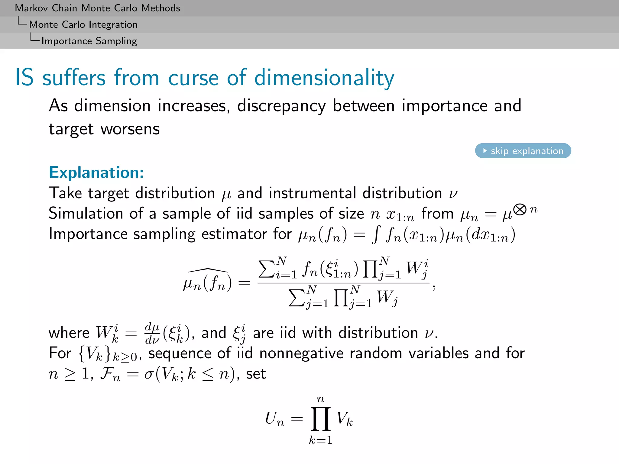 Markov Chain Monte Carlo Methods
  Monte Carlo Integration
     Importance Sampling



IS suﬀers from curse of dimensionality
      As dimension increases, discrepancy between importance and
      target worsens
                                                                                     skip explanation

      Explanation:
      Take target distribution µ and instrumental distribution ν
                                                                                             n
      Simulation of a sample of iid samples of size n x1:n from µn = µ
      Importance sampling estimator for µn (fn ) = fn (x1:n )µn (dx1:n )
                                                 N          i        N
                                                 i=1   fn (ξ1:n )    j=1   Wji
                                   µn (fn ) =          N       N
                                                                                 ,
                                                       j=1     j=1   Wj

      where Wk = dµ (ξk ), and ξj are iid with distribution ν.
               i
                    dν
                         i        i

      For {Vk }k≥0 , sequence of iid nonnegative random variables and for
      n ≥ 1, Fn = σ(Vk ; k ≤ n), set
                                                         n
                                                Un =          Vk
                                                        k=1
 