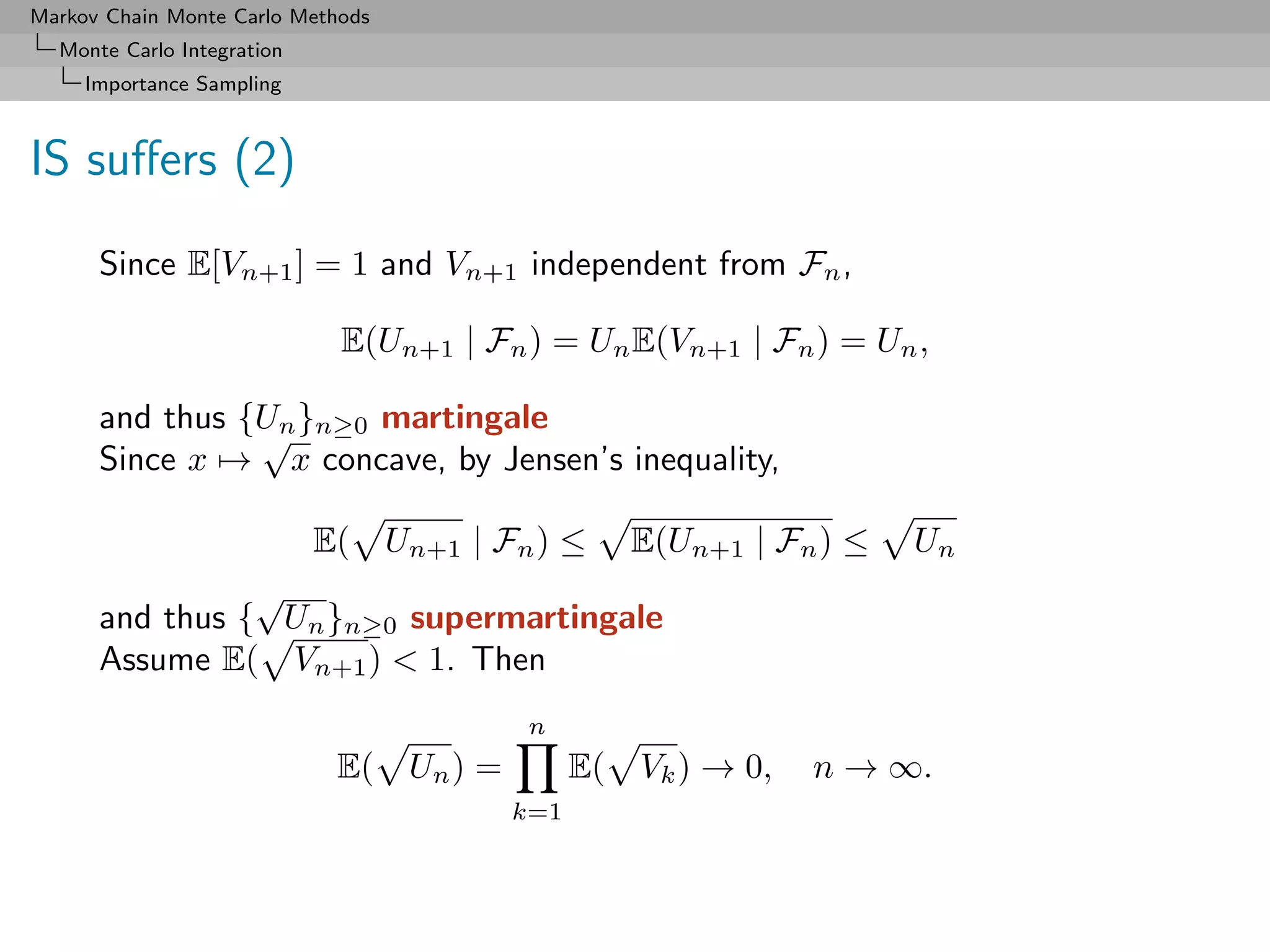 Markov Chain Monte Carlo Methods
  Monte Carlo Integration
     Importance Sampling



IS suﬀers (2)
      Since E[Vn+1 ] = 1 and Vn+1 independent from Fn ,

                             E(Un+1 | Fn ) = Un E(Vn+1 | Fn ) = Un ,

      and thus {Un }n≥0 martingale
                √
      Since x → x concave, by Jensen’s inequality,

                  E( Un+1 | Fn ) ≤ E(Un+1 | Fn ) ≤                 Un
                √
      and thus { Un }n≥0 supermartingale
      Assume E( Vn+1 ) < 1. Then
                                         n
                            E( Un ) =         E( Vk ) → 0,   n → ∞.
                                        k=1
 