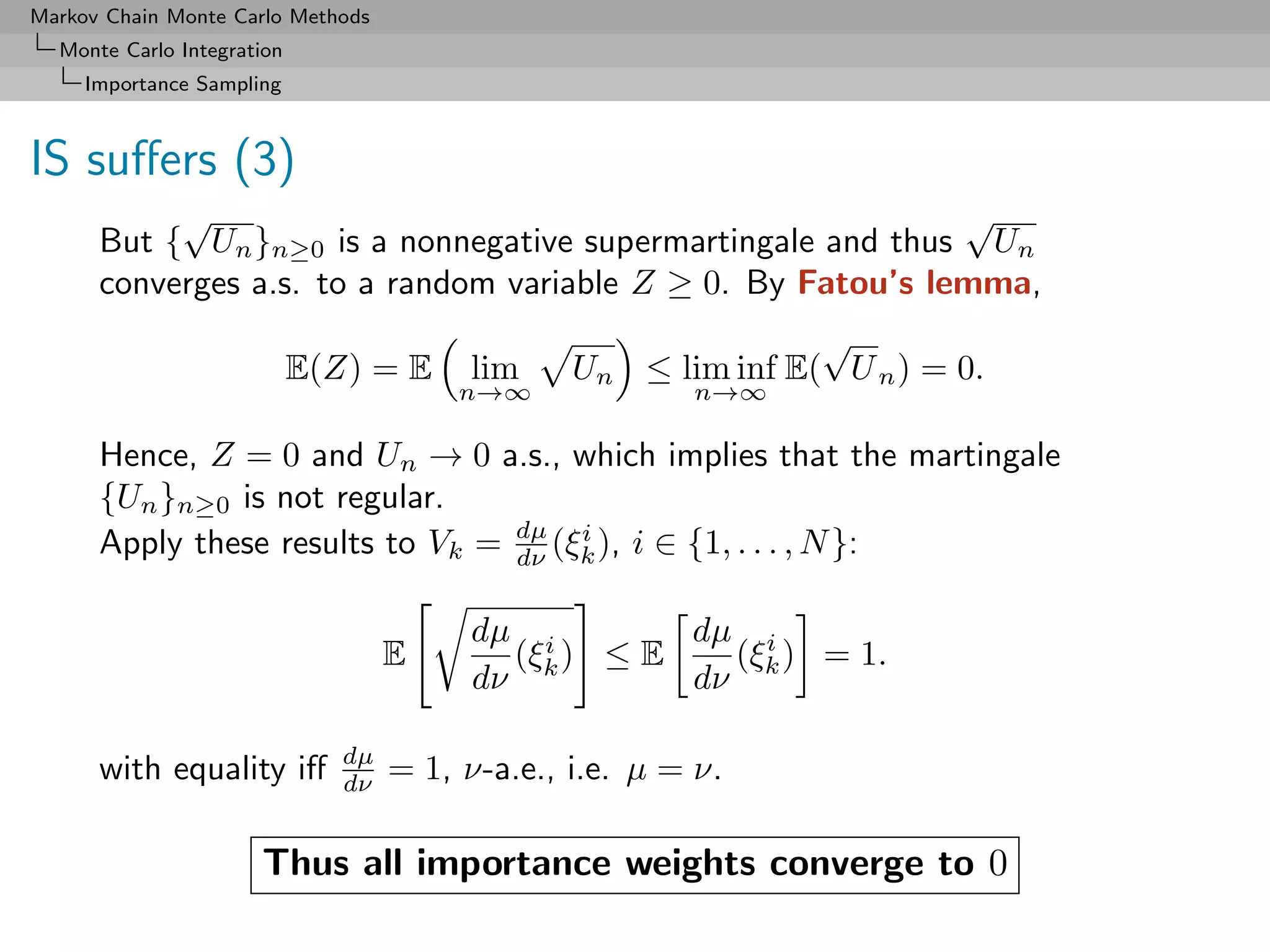 Markov Chain Monte Carlo Methods
  Monte Carlo Integration
     Importance Sampling



IS suﬀers (3)
           √                                                  √
      But { Un }n≥0 is a nonnegative supermartingale and thus Un
      converges a.s. to a random variable Z ≥ 0. By Fatou’s lemma,
                                                                √
                            E(Z) = E     lim     Un ≤ lim inf E( U n ) = 0.
                                         n→∞             n→∞

      Hence, Z = 0 and Un → 0 a.s., which implies that the martingale
      {Un }n≥0 is not regular.
      Apply these results to Vk = dµ (ξk ), i ∈ {1, . . . , N }:
                                  dν
                                       i



                                         dµ i         dµ i
                                    E       (ξk ) ≤ E   (ξ ) = 1.
                                         dν           dν k

                               dµ
      with equality iﬀ         dν   = 1, ν-a.e., i.e. µ = ν.

                      Thus all importance weights converge to 0
 