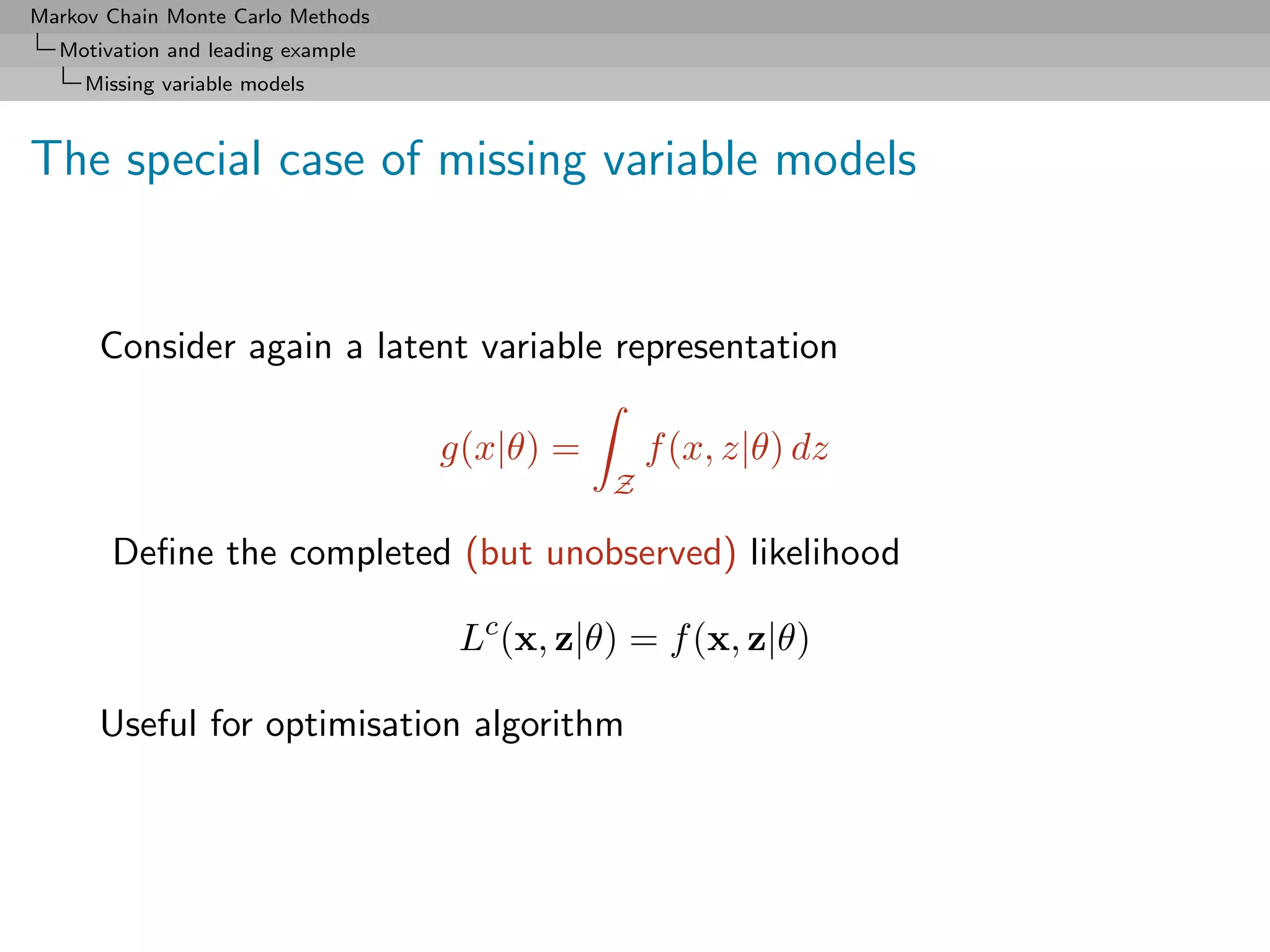 Markov Chain Monte Carlo Methods
  Motivation and leading example
     Missing variable models



The special case of missing variable models


      Consider again a latent variable representation

                                   g(x|θ) =       f (x, z|θ) dz
                                              Z

       Deﬁne the completed (but unobserved) likelihood

                                    Lc (x, z|θ) = f (x, z|θ)

      Useful for optimisation algorithm
 