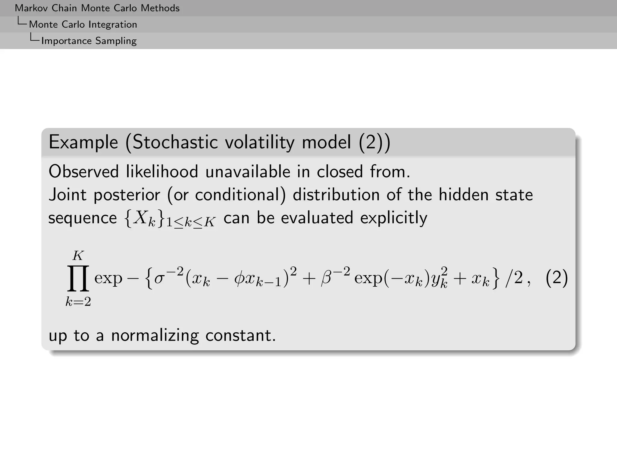 Markov Chain Monte Carlo Methods
  Monte Carlo Integration
     Importance Sampling




      Example (Stochastic volatility model (2))
      Observed likelihood unavailable in closed from.
      Joint posterior (or conditional) distribution of the hidden state
      sequence {Xk }1≤k≤K can be evaluated explicitly
           K
               exp − σ −2 (xk − φxk−1 )2 + β −2 exp(−xk )yk + xk /2 , (2)
                                                          2

         k=2

      up to a normalizing constant.
 