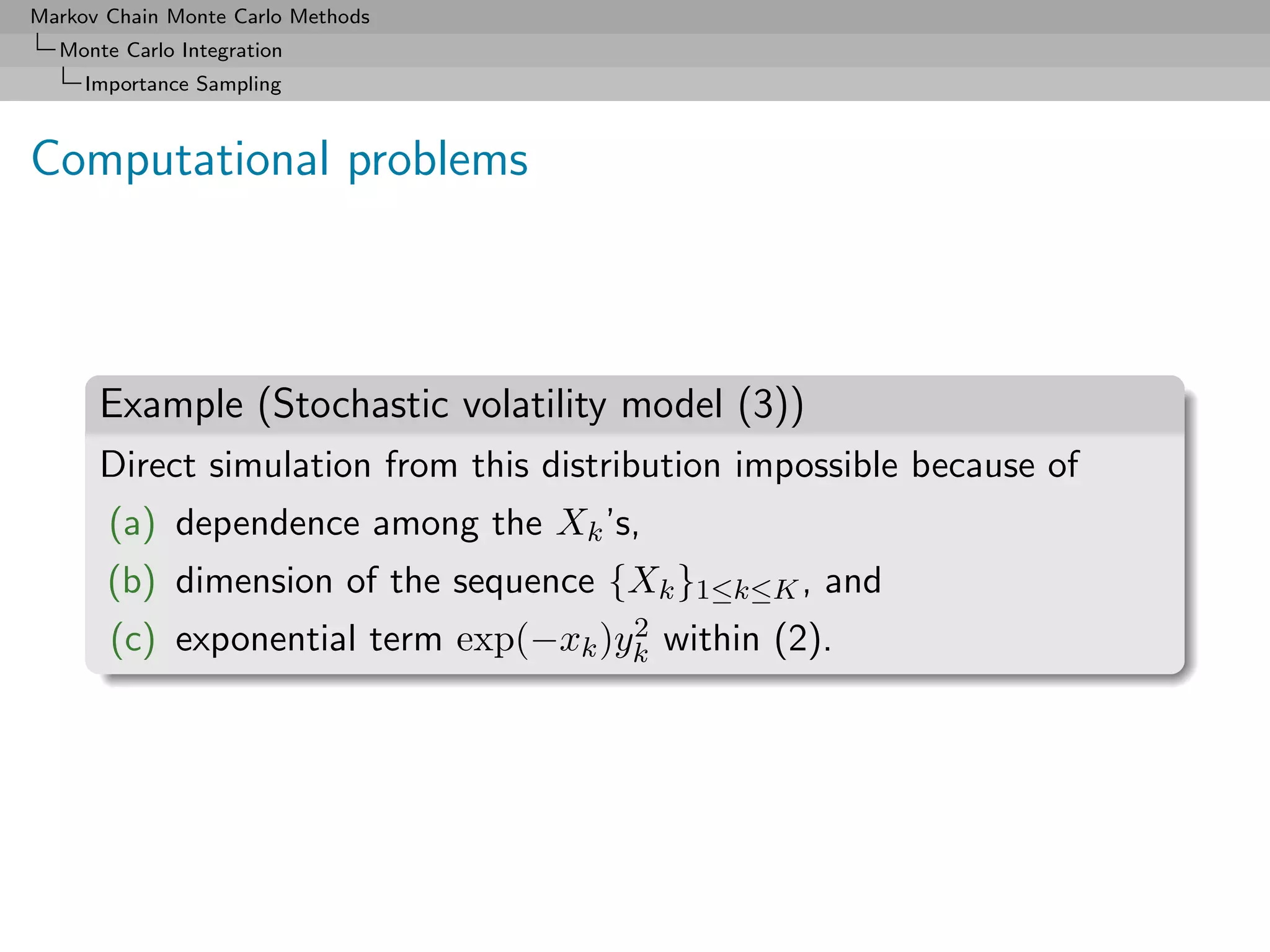Markov Chain Monte Carlo Methods
  Monte Carlo Integration
     Importance Sampling



Computational problems



      Example (Stochastic volatility model (3))
      Direct simulation from this distribution impossible because of
       (a) dependence among the Xk ’s,
       (b) dimension of the sequence {Xk }1≤k≤K , and
                                      2
       (c) exponential term exp(−xk )yk within (2).
 