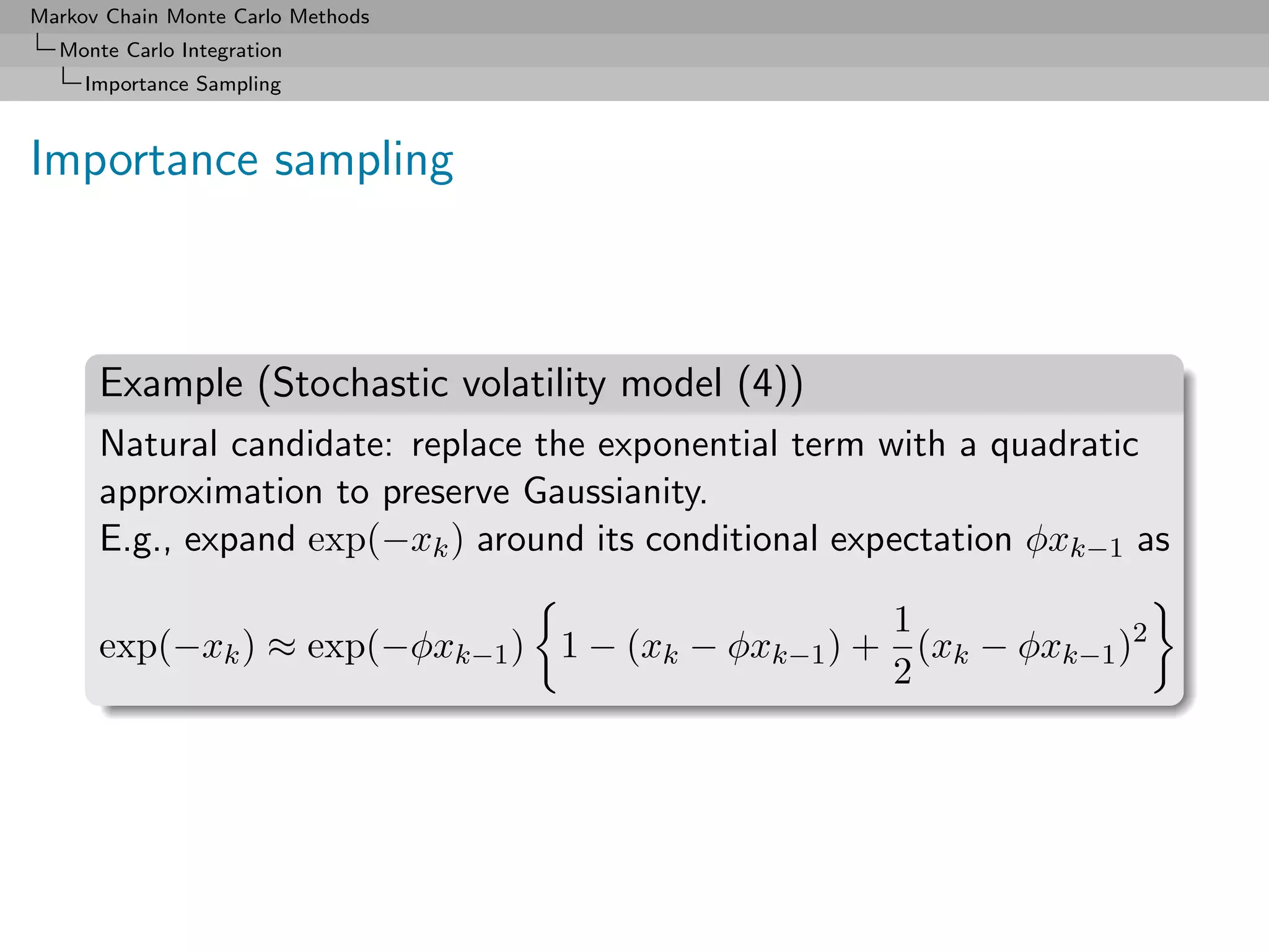 Markov Chain Monte Carlo Methods
  Monte Carlo Integration
     Importance Sampling



Importance sampling



      Example (Stochastic volatility model (4))
      Natural candidate: replace the exponential term with a quadratic
      approximation to preserve Gaussianity.
      E.g., expand exp(−xk ) around its conditional expectation φxk−1 as

                                                  1
      exp(−xk ) ≈ exp(−φxk−1 ) 1 − (xk − φxk−1 ) + (xk − φxk−1 )2
                                                  2
 