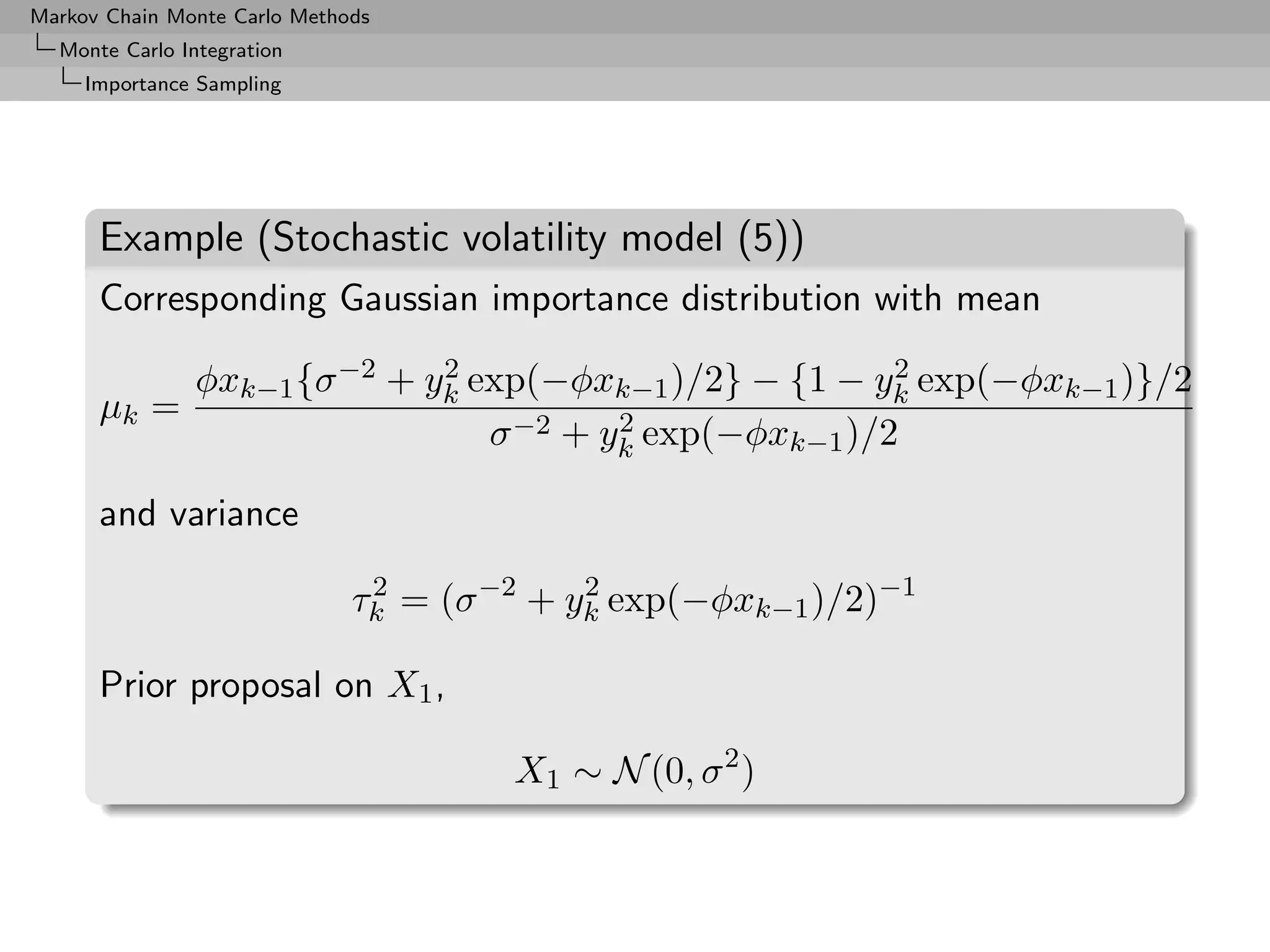 Markov Chain Monte Carlo Methods
  Monte Carlo Integration
     Importance Sampling




      Example (Stochastic volatility model (5))
      Corresponding Gaussian importance distribution with mean

               φxk−1 {σ −2 + yk exp(−φxk−1 )/2} − {1 − yk exp(−φxk−1 )}/2
                              2                          2
      µk =                               2
                                 σ −2 + yk exp(−φxk−1 )/2

      and variance

                              τk = (σ −2 + yk exp(−φxk−1 )/2)−1
                               2            2


      Prior proposal on X1 ,

                                       X1 ∼ N (0, σ 2 )
 