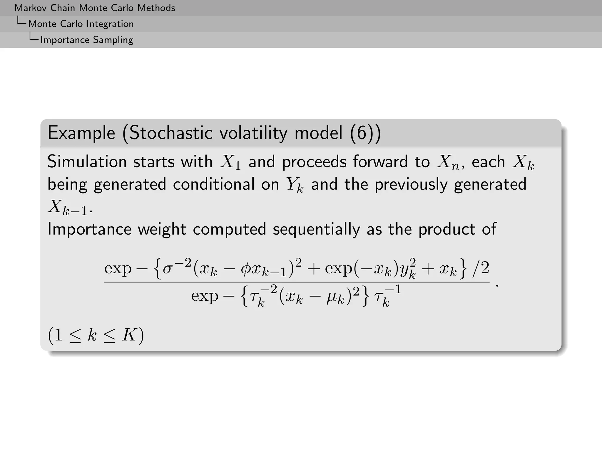 Markov Chain Monte Carlo Methods
  Monte Carlo Integration
     Importance Sampling




      Example (Stochastic volatility model (6))
      Simulation starts with X1 and proceeds forward to Xn , each Xk
      being generated conditional on Yk and the previously generated
      Xk−1 .
      Importance weight computed sequentially as the product of

                  exp − σ −2 (xk − φxk−1 )2 + exp(−xk )yk + xk /2
                                                        2

                                          −2             −1         .
                                   exp − τk (xk − µk )2 τk

      (1 ≤ k ≤ K)
 