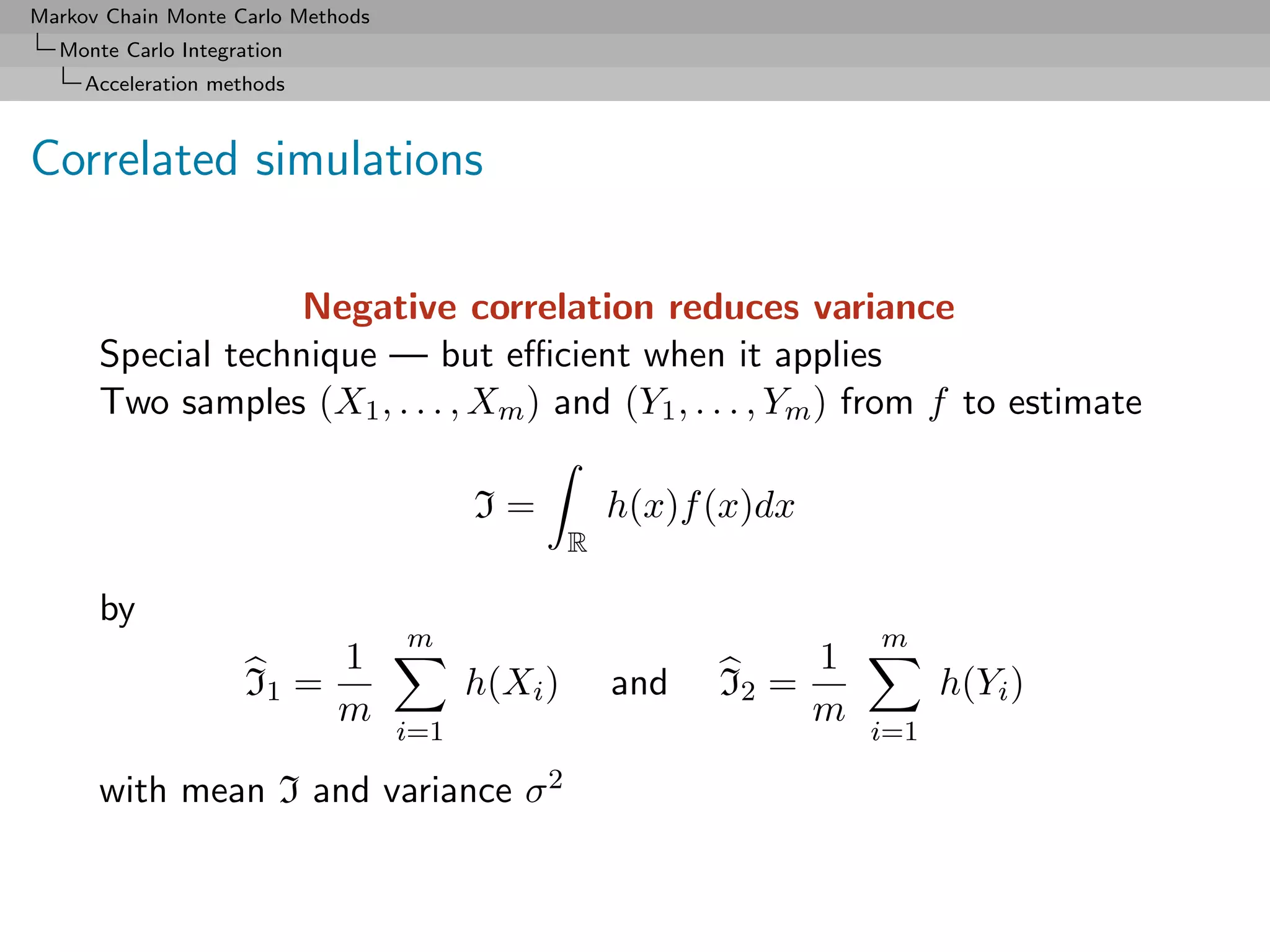 Markov Chain Monte Carlo Methods
  Monte Carlo Integration
     Acceleration methods



Correlated simulations

                   Negative correlation reduces variance
      Special technique — but eﬃcient when it applies
      Two samples (X1 , . . . , Xm ) and (Y1 , . . . , Ym ) from f to estimate

                                         I=           h(x)f (x)dx
                                                  R

      by
                                   m                                    m
                            1                                       1
                     I1 =                h(Xi )       and   I2 =              h(Yi )
                            m                                       m
                                   i=1                                  i=1

      with mean I and variance σ 2
 