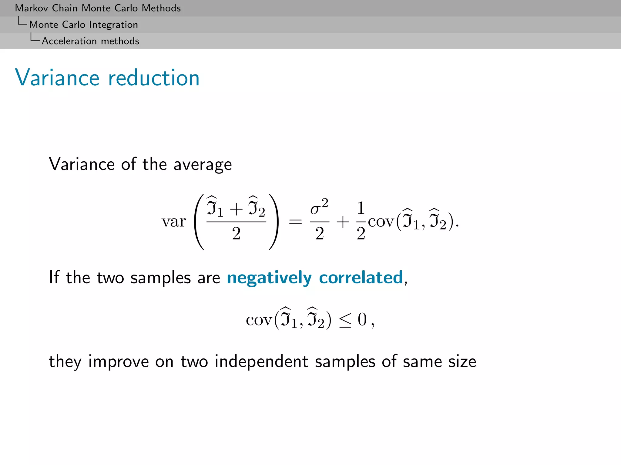 Markov Chain Monte Carlo Methods
  Monte Carlo Integration
     Acceleration methods



Variance reduction


      Variance of the average

                                   I1 + I2       σ2 1
                            var              =     + cov(I1 , I2 ).
                                      2          2  2

      If the two samples are negatively correlated,

                                       cov(I1 , I2 ) ≤ 0 ,

      they improve on two independent samples of same size
 