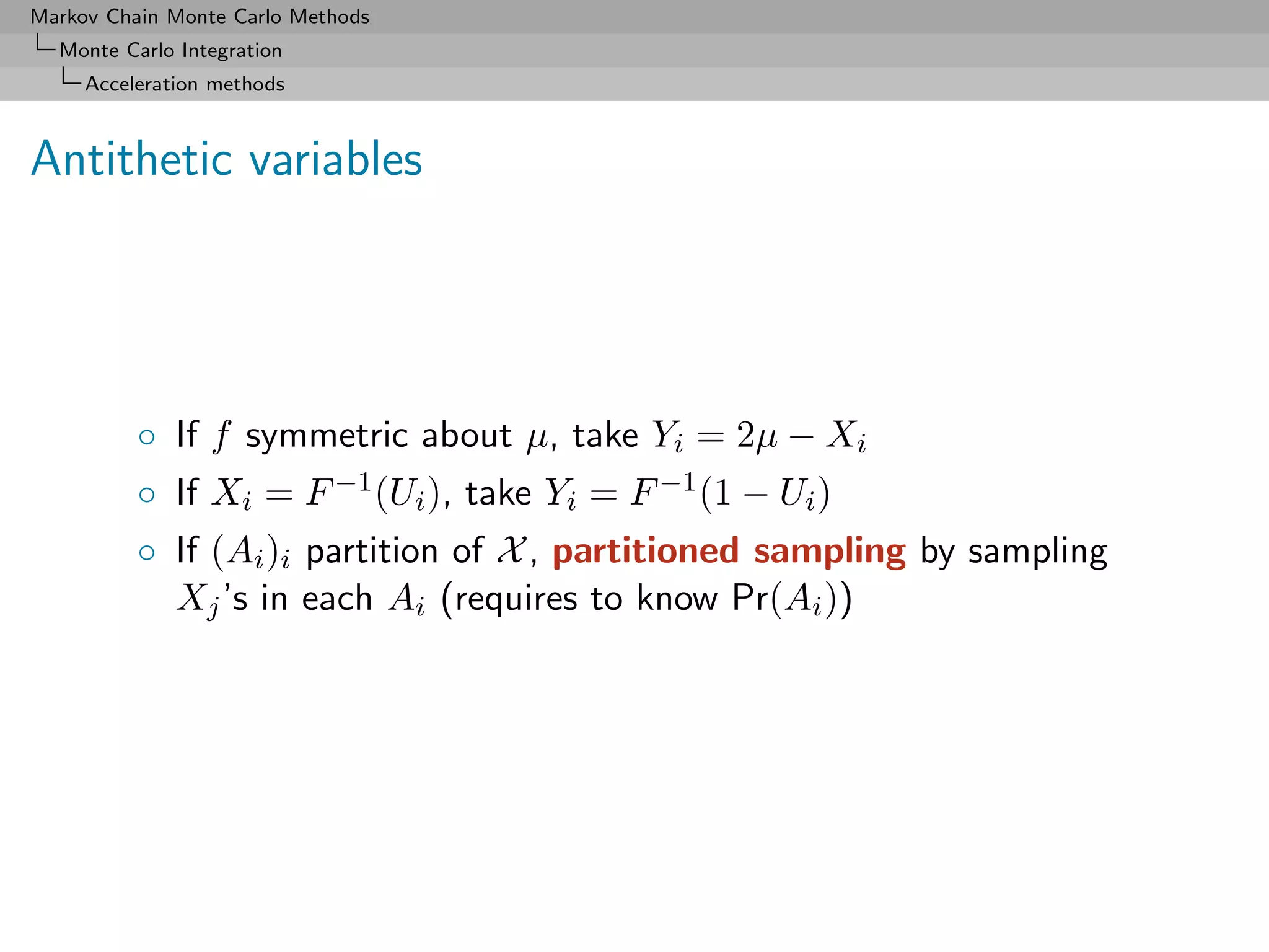 Markov Chain Monte Carlo Methods
  Monte Carlo Integration
     Acceleration methods



Antithetic variables




          ◦ If f symmetric about µ, take Yi = 2µ − Xi
          ◦ If Xi = F −1 (Ui ), take Yi = F −1 (1 − Ui )
          ◦ If (Ai )i partition of X , partitioned sampling by sampling
            Xj ’s in each Ai (requires to know Pr(Ai ))
 