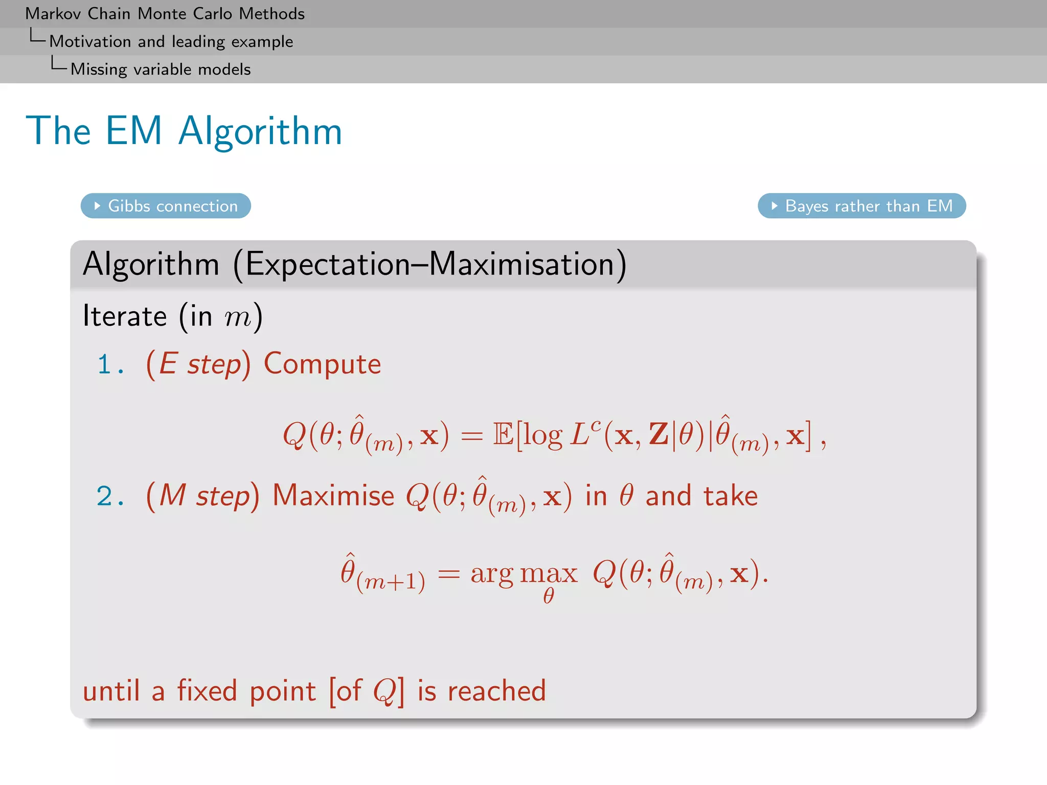 Markov Chain Monte Carlo Methods
  Motivation and leading example
     Missing variable models



The EM Algorithm
         Gibbs connection                                                Bayes rather than EM


      Algorithm (Expectation–Maximisation)
      Iterate (in m)
        1. (E step) Compute
                                    ˆ                             ˆ
                               Q(θ; θ(m) , x) = E[log Lc (x, Z|θ)|θ(m) , x] ,
                                  ˆ
        2. (M step) Maximise Q(θ; θ(m) , x) in θ and take

                                   ˆ                     ˆ
                                   θ(m+1) = arg max Q(θ; θ(m) , x).
                                                    θ



      until a ﬁxed point [of Q] is reached
 