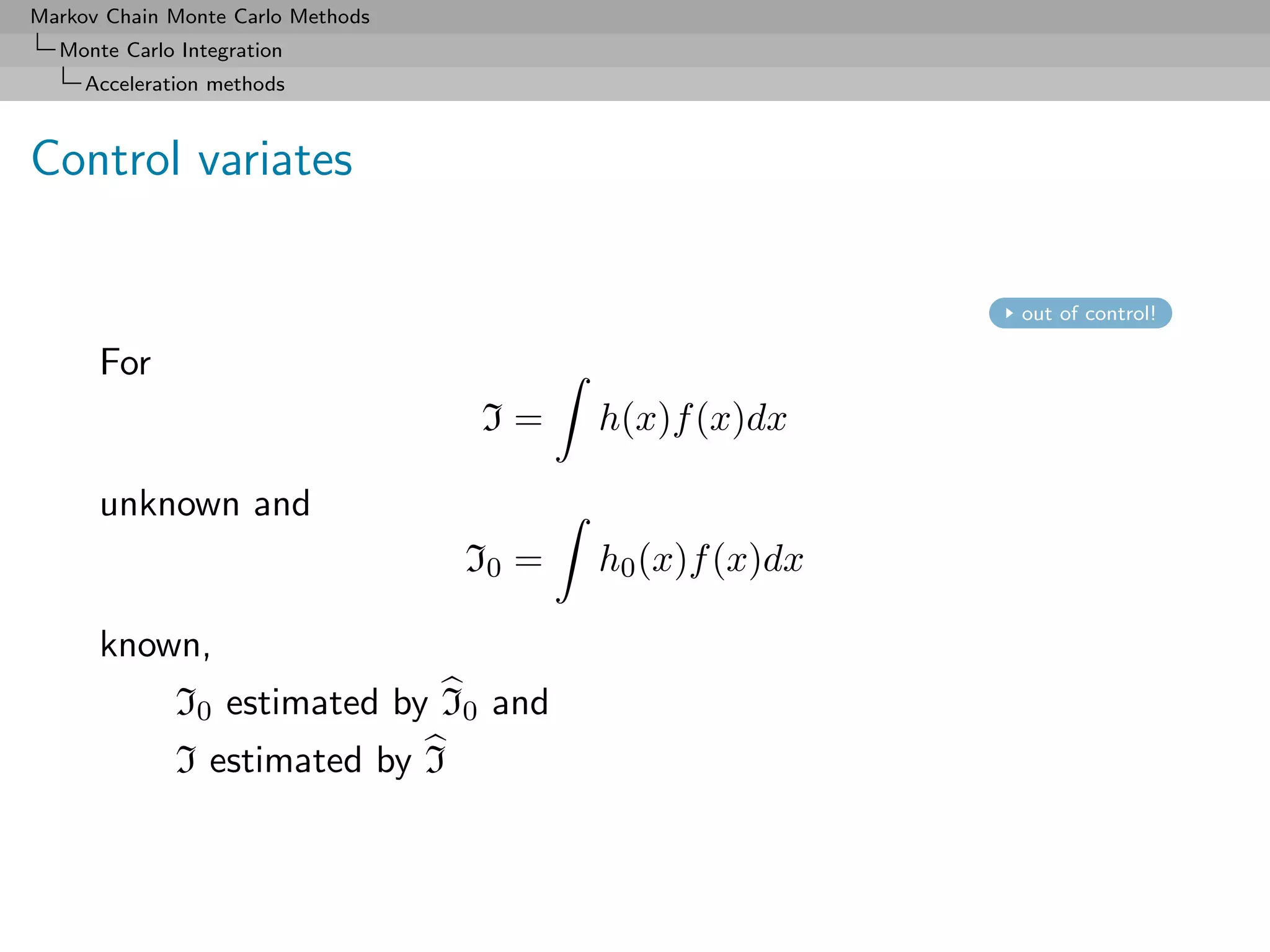 Markov Chain Monte Carlo Methods
  Monte Carlo Integration
     Acceleration methods



Control variates

                                                          out of control!

      For
                                   I=     h(x)f (x)dx

      unknown and
                                   I0 =   h0 (x)f (x)dx

      known,
              I0 estimated by I0 and
              I estimated by I
 