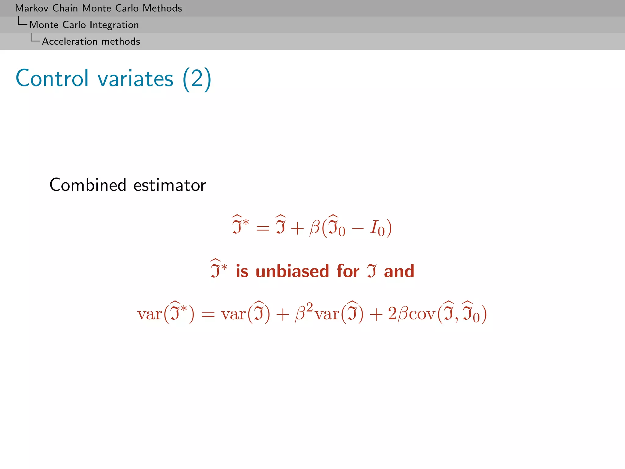 Markov Chain Monte Carlo Methods
  Monte Carlo Integration
     Acceleration methods



Control variates (2)



      Combined estimator

                                     I∗ = I + β(I0 − I0 )

                                   I∗ is unbiased for I and

                        var(I∗ ) = var(I) + β 2 var(I) + 2βcov(I, I0 )
 